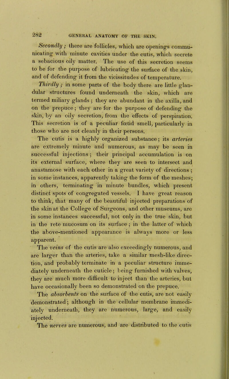 Secondly; there are follicles, which are opening's commu- nicating with minute cavities under the cutis, which secrete a sebacious oily matter. The use of this secretion seems to be for the purpose of lubricating the surface of the skin, and of defending it from the vicissitudes of temperature. Thirdly ; in some parts of the body there are little glan- dular structures found underneath the skin, which are termed miliary glands ; they are abundant in the axilla, and on the prepuce; they are for the purpose of defending the skin, by an oily secretion, from the effects of perspiration. This secretion is of a peculiar foetid smell, particularly in those who are not cleanly in their persons. The cutis is a highly organized substance; its arteries are extremely minute and numerous, as may be seen in successful injections; their principal accumulation is on its external surface, where they are seen to intersect and anastamose with each other in a great variety of directions ; in some instances, apparently taking the form of the meshes; in others, terminating 'in minute bundles, which present distinct spots of congregated vessels. I have great reason to think, that many of the beautiful injected preparations of the skin at the College of Surgeons, and other museums, are in some instances successful, not only in the true skin, but in the rete mueosum on its surface; in the latter of which the above-mentioned appearance is always more or less apparent. The veins of the cutis are also exceedingly numerous, and are larger than the arteries, take a similar mesh-like direc- tion, and probably terminate in a peculiar structure imme- diately underneath the cuticle; being furnished with valves, they are much more difficult to inject than the arteries, but have occasionally been so demonstrated on the prepuce. The absorbents on the surface of the cutis, are not easily demonstrated; although in the cellular membrane immedi- ately underneath, they are numerous, large, and easily injected. The nerves are numerous, and are distributed to the cutis