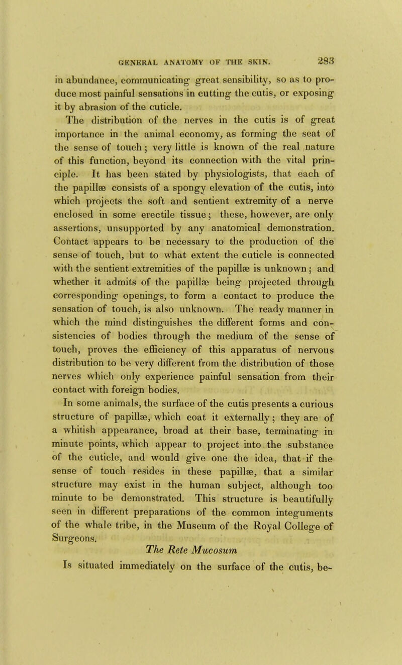 in abundance, communicating- great sensibility, so as to pro- duce most painful sensations in cutting the cutis, or exposing it by abrasion of the cuticle. The distribution of the nerves in the cutis is of great importance in the animal economy, as forming the seat of the sense of touch; very little is known of the real nature of this function, beyond its connection with the vital prin- ciple. It has been stated by physiologists, that each of the papillae consists of a spongy elevation of the cutis, into which projects the soft and sentient extremity of a nerve enclosed in some erectile tissue; these, however, are only assertions, unsupported by any anatomical demonstration. Contact appears to be necessary to the production of the sense of touch, but to what extent the cuticle is connected with the sentient extremities of the papillae is unknown; and whether it admits of the papillae being projected through corresponding- openings, to form a contact to produce the sensation of touch, is also unknowQ. The ready manner in which the mind distinguishes the diflFerent forms and con- sistencies of bodies through the medium of the sense of touch, proves the efficiency of this apparatus of nervous distribution to be very different from the distribution of those nerves which only experience painful sensation from their contact with foreign bodies. In some animals, the surface of the cutis presents a curious structure of papillae, which coat it externally; they are of a whitish appearance, broad at their base, terminating in minute points, which appear to project into the substance of the cuticle, and would give one the idea, that if the sense of touch resides in these papillae, that a similar structure may exist in the human subject, although too minute to be demonstrated. This structure is beautifully seen in different preparations of the common integuments of the whale tribe, in the Museum of the Royal College of Surgeons. The Rete Mucosum Is situated immediately on the surface of the cutis, be-