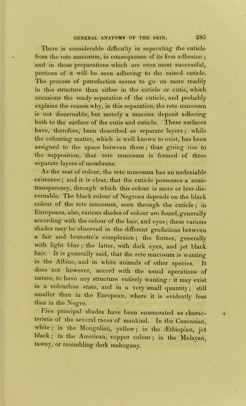 There is considerable difficulty in separating the cuticle from the rete mucosum, in consequence of its firm adhesion ; and in those preparations which are even most successful, portions of it will be seen adhering to the raised cuticle. The process of putrefaction seems to go on more readily in this structure than either in the cuticle or cutis, which occasions the ready separation of the cuticle, and probably explains the reason why, in this separation, the rete mucosum is not discernable, but merely a mucous deposit adhering' both to the surface of the cutis and cuticle. These surfaces have, therefore, been described as separate layers ; while the colouring matter, which is well known to exist, has been assigned to the space between them ; thus giving rise to the supposition, that rete mucosum is formed of three separate layers of membrane. As the seat of colour, the rete mucosum has an undeniable existence; and it is clear, that the cuticle possesses a semi- transparency, through which this colour is more or less dis- cernable. The black colour of Negroes depends on the black colour of the rete mucosum, seen through the cuticle; in Europeans, also, various shades of colour are found,generally according with the colour of the hair, and eyes; these various shades may be observed in the different gradations between a fair and brunette’s complexion; the former, generally with light blue; the latter, with dark eyes, and jet black hair. It is generally said, that the rete mucosum is wanting in the Albino, and in white animals of other species. It does not however, accord with the usual operations of nature, to have any structure entirely wanting: it may exist in a colourless state, and in a very small quantity; still smaller than in the European, where it is evidently less than in the Neerro. O Five principal shades have been enumerated as charac- teristic of the several races of mankind. In the Caucasian, white; in the Mongolian, yellow; in the .Ethiopian, jet black; in the American, copper colour; in the,Malayan, tawny, or resembling dark mahogany.