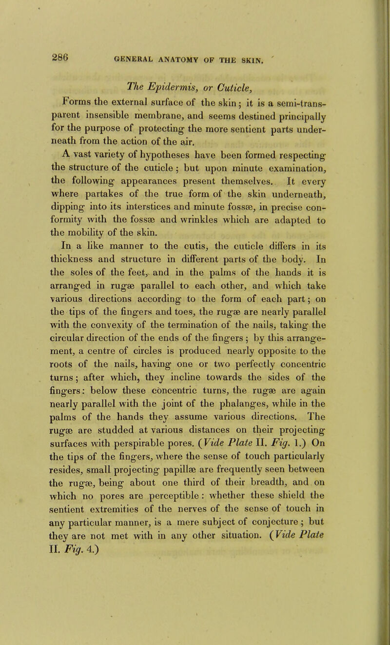 The Epidermis, or Cuticle, Forms the external surface of the skin; it is a semi-trans- parent insensible membrane, and seems destined principally for the purpose of protecting the more sentient parts under- neath from the action of the air. A vast variety of hypotheses have been formed respecting the structure of the cuticle; but upon minute examination, the following appearances present themselves. It every where partakes of the true form of the skin underneath, dipping into its interstices and minute fossae, in precise con- formity with the fossae and wrinkles which are adapted to the mobility of the skin. In a like manner to the cutis, the cuticle differs in its thickness and structure in different parts of the body. In the soles of the feet, and in the palms of the hands it is arranged in rugae parallel to each other, and which take various directions according to the form of each part; on the tips of the fingers and toes, the rugae are nearly parallel with the convexity of the termination of the nails, taking the circular direction of the ends of the fingers ; by this arrange- ment, a centre of circles is produced nearly opposite to the roots of the nails, having one or two perfectly concentric turns; after which, they incline towards the sides of the fingers: below these concentric turns, the rugae are again nearly parallel with the joint of the phalanges, while in the palms of the hands they assume various directions. The rugae are studded at various distances on their projecting surfaces with perspirable pores. (Vide Plate II. Fig. 1.) On the tips of the fingers, where the sense of touch particularly resides, small projecting papillae are frequently seen between the rugae, being about one third of their breadth, and on which no pores are perceptible : whether these shield the sentient extremities of the nerves of the sense of touch in any particular manner, is a mere subject of conjecture; but they are not met with in any other situation. (Vide Plate II. Fig. 4.)
