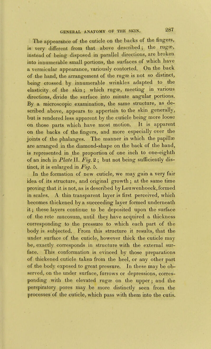 28T The appearance of the cuticle on the backs of the fingers, is very different from that above described; the rugae, instead of being disposed in parallel directions, are broken into innumerable small portions, the surfaces of which have a vermicular appearance, variously contorted. On the back of the hand, the arrangement of the rugm is not so distinct, being crossed by innumerable wrinkles adapted to the elasticity. of the skin; which rug®, meeting in various directions, divide the surface into minute angular portions. By a microscopic examination, the same structure, as de- scribed above, appears to appertain to the skin generally, but is rendered less apparent by the cuticle being more loose on those parts which have most motion. It is apparent on the backs of the fingers, and more especially over the joints of the phalanges. The manner in which the papill® are arranged in the diamond-shape on the back of the hand, is represented in the proportion of one inch to one-eighth of an inch in Plate II. Fig. 2 ; but not being sufl&ciently dis- tinct, it is enlarged in Fig. 5. In the formation of new cuticle, we may gain a very fair idea of its structure, and original growth; at the same time proving that it is not, as is described by Leuwenhoeck, formed in scales, A thin transparent layer is first perceived, which becomes thickened by a succeeding layer formed underneath it; these layers continue to be deposited upon the surface of the rete mucosum, until they have acquired a thickness corresponding to the pressure to which each part of the body is subjected. From this structure it results, that the under surface of the cuticle, however thick the cuticle may be, exactly corresponds in structure with the external sur- face, This conformation is evinced by those preparations of thickened cuticle taken from the heel, or any other part of the body exposed to great pressure. In these may be ob- served, on the under surface, furrows or depressions, corres- ponding with the elevated rug® on the upper; and the perspiratory pores may be more distinctly seen from the processes of the cuticle, which pass with them into the cutis.