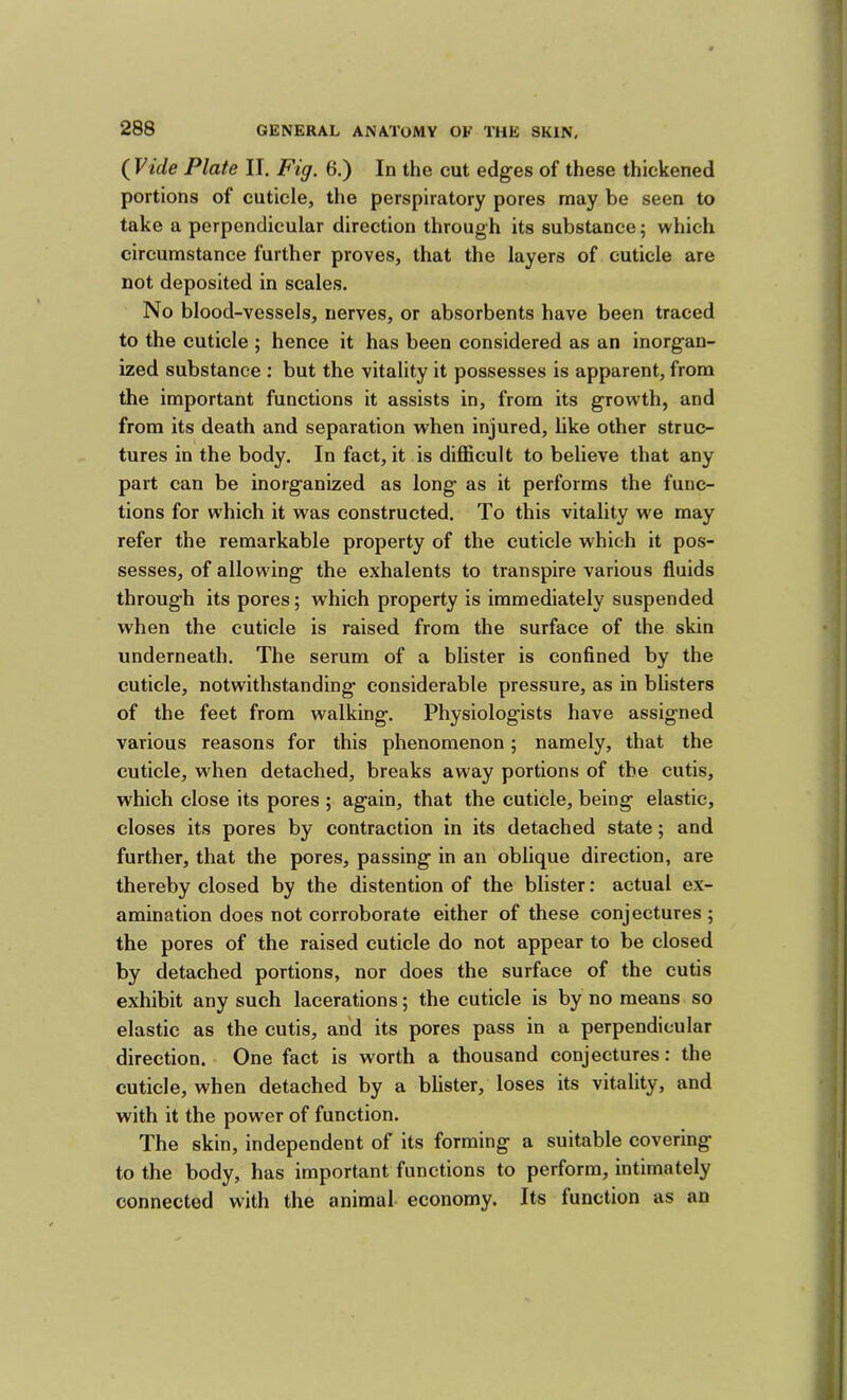 (Vide Plate IT. Fig. 6.) In the cut edges of these thickened portions of cuticle, the perspiratory pores may be seen to take a perpendicular direction through its substance 5 which circumstance further proves, that the layers of cuticle are not deposited in scales. No blood-vessels, nerves, or absorbents have been traced to the cuticle ; hence it has been considered as an inorgan- ized substance ; but the vitality it possesses is apparent, from the important functions it assists in, from its growth, and from its death and separation when injured, like other struc- tures in the body. In fact, it is diflficult to believe that any part can be inorganized as long as it performs the func- tions for which it was constructed. To this vitality we may refer the remarkable property of the cuticle which it pos- sesses, of allowing the exhalents to transpire various fluids through its pores; which property is immediately suspended when the cuticle is raised from the surface of the skin underneath. The serum of a blister is confined by the cuticle, notwithstanding considerable pressure, as in blisters of the feet from walking. Physiologists have assigned various reasons for this phenomenon; namely, that the cuticle, when detached, breaks away portions of the cutis, which close its pores ; again, that the cuticle, being elastic, closes its pores by contraction in its detached state; and further, that the pores, passing in an oblique direction, are thereby closed by the distention of the blister: actual ex- amination does not corroborate either of these conjectures ; the pores of the raised cuticle do not appear to be closed by detached portions, nor does the surface of the cutis exhibit any such lacerations; the cuticle is by no means so elastic as the cutis, and its pores pass in a perpendicular direction. One fact is worth a thousand conjectures: the cuticle, when detached by a blister, loses its vitality, and with it the power of function. The skin, independent of its forming a suitable covering to the body, has important functions to perform, intimately connected with the animal economy. Its function as an
