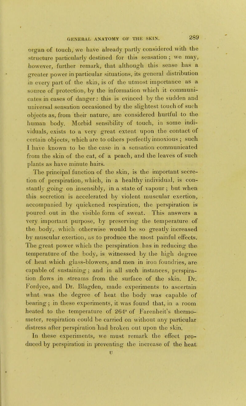 org’an of touch, we have already partly considered with the structure particularly destined for this sensation ; we may, however, further remark, that although this sense has a g-reater power in particular situations, its general distribution in every part of the skin, is of the utmost importance as a source of protection, by the information which it communi- cates in cases of danger: this is evinced by the sudden and universal sensation occasioned by the slightest touch of such objects as, from their nature, arc considered hurtful to the human body. Morbid sensibility of touch, in some indi- viduals, e.xists to a very great extent upon the contact of certain objects, which are to others perfectly innoxious ; such I have known to be the case in a sensation communicated from the skin of the cat, of a peach, and the leaves of such plants as have minute hairs. The principal function of the skin, is the important secre- tion of perspiration, which, in a healthy individual, is con- stantly going on insensibly, in a state of vapour; but when this secretion is accelerated by violent muscular exertion, accompanied by quickened respiration, the perspiration is poured out in the visible form of sweat. This answers a very important purpose, by preserving the temperature of the body, which otherwise would be so greatly increased by muscular exertion, as to produce the most painful effects. The great power which the perspiration has in reducing the temperature of the body, is witnessed by the high degree of heat which glass-blow^ers, and men in iron foundries, are capable of sustaining; and in all such instances, perspira- tion flows in streams from the surface of the skin. Dr. Fordyce, and Dr. Blagden, made experiments to ascertain what was the degree of heat the body was capable of bearing; in these experiments, it was found that, in a room heated to the temperature of 264° of Farenheit’s thermo- meter, respiration could be carried on without any particular distress after perspiration had broken out upon the skin. In these experiments, we must remark the effect pro- duced by perspiration in preventing the increase of the heat u