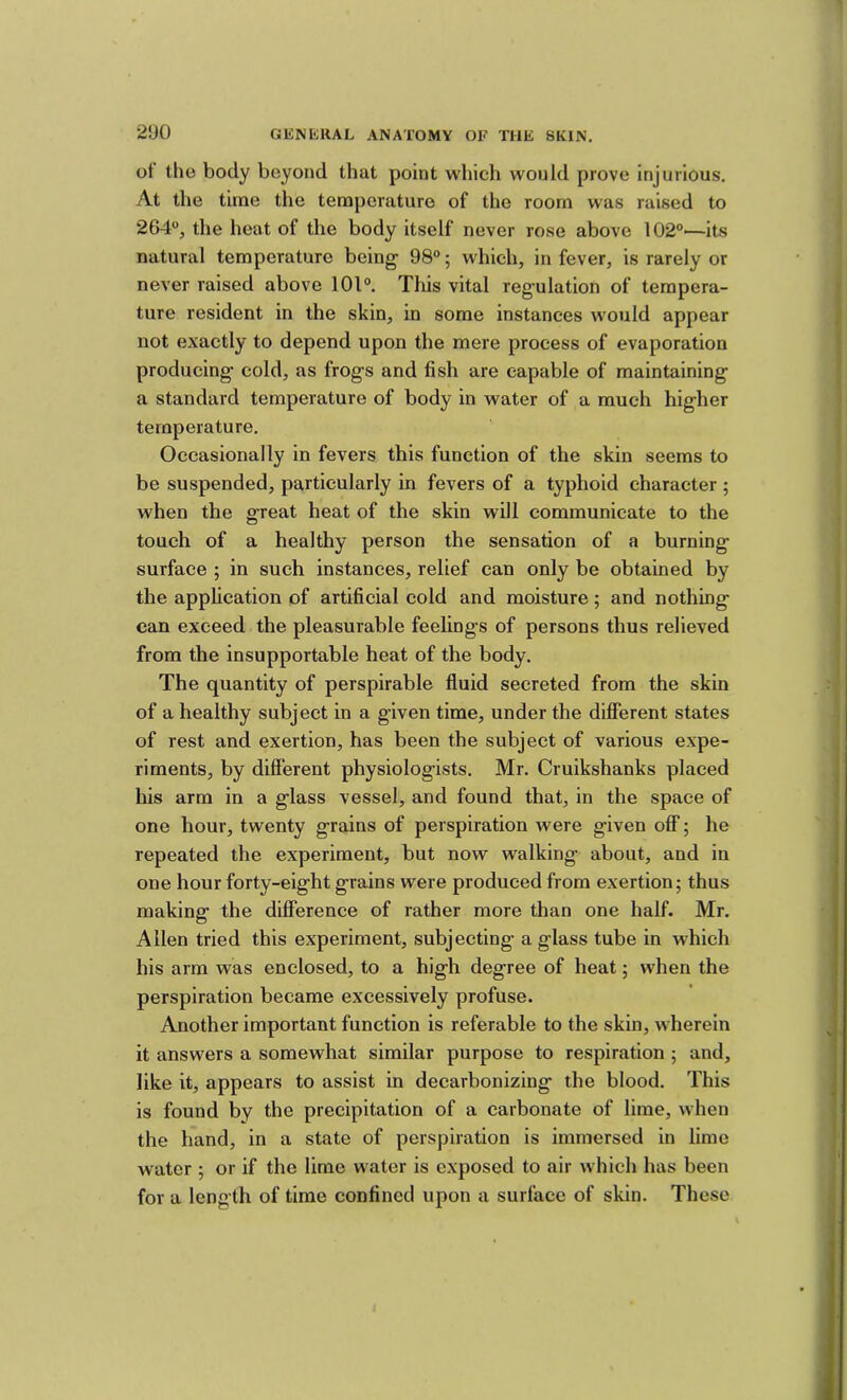 ot the body beyond that point which would prove injurious. At the time the temperature of the room was raised to 264“, the heat of the body itself never rose above 102“—its natural temperature being- 98“; which, in fever, is rarely or never raised above 10l“. This vital reg-ulation of tempera- ture resident in the skin, in some instances would appear not exactly to depend upon the mere process of evaporation producing- cold, as frog-s and fish are capable of maintaining- a standard temperature of body in water of a much hig-her temperature. Occasionally in fevers this function of the skin seems to be suspended, particularly in fevers of a typhoid character ; when the g-reat heat of the skin will communicate to the touch of a healthy person the sensation of a burning- surface ; in such instances, relief can only be obtained by the application of artificial cold and moisture; and nothing can exceed the pleasurable feelings of persons thus relieved from the insupportable heat of the body. The quantity of perspirable fluid secreted from the skin of a healthy subject in a given time, under the different states of rest and exertion, has been the subject of various expe- riments, by different physiologists. Mr. Cruikshanks placed his arm in a glass vessel, and found that, in the space of one hour, twenty grains of perspiration were given off; he repeated the experiment, but now walking about, and in one hour forty-eight grains were produced from exertion; thus making the difference of rather more than one half. Mr. Allen tried this experiment, subjecting a glass tube in which his arm was enclosed, to a high degree of heat; when the perspiration became excessively profuse. Another important function is referable to the skin, wherein it answers a somewhat similar purpose to respiration ; and, like it, appears to assist in decarbonizing the blood. This is found by the precipitation of a carbonate of lime, when the hand, in a state of perspiration is immersed in lime water ; or if the lime water is exposed to air which has been for a length of time confined upon a surface of skin. These