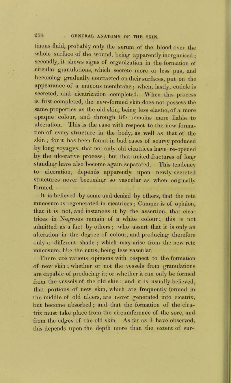 tinous fluid, probably only the serum of the blood over the whole surface of the wound, being- apparently inorganised ; secondly, it shews signs of organization in the formation of circular granulations, which secrete more or less pus, and becoming- gradually contracted on their surfaces, put on the appearance of a mucous membrane; when, lastly, cuticle is secreted, and cicatrization completed. When this process is first completed, the new-formed skin does not possess the same properties as the old skin, being less elastic, of a more opaque colour, and through life remains more liable to ulceration. This is the case with respect to the new forma- tion of every structure in the body, as well as that of the skin ; for it has been found in bad cases of scurvy produced by long voyages, that not only old cicatrices have' re-opened by the ulcerative process ; but that united fractures of long standing- have also become again separated. This tendency to ulceration, depends apparently upon newly-secreted structures never becoming so vascular as when originally formed. It is believed by some and denied by others, that the rete mueosum is regenerated in cicatrices ; Camper is of opinion, that it is not, and instances it by the assertion, that cica- trices in Negroes remain-of a white colour; this is not admitted as a fact by others ; who assert that it is only an alteration in the degree of colour, and producing therefore only a different shade ; which may arise from the new rete mueosum, like the cutis, being less vascular.' There are various opinions with respect to the formation of new skin ; whether or not the vessels from granulations are capable of producing it; or whether it can only be formed from the vessels of the old skin : and it is usually believed, that portions of new skin, which are frequently formed in the middle of old ulcers, are never generated into cicatrix, but become absorbed; and that the formation of the cica- trix must take place from the circumference of the sore, and from the edges of the old skin. As far as I have observed, this depends upon the depth more than the extent of sur-