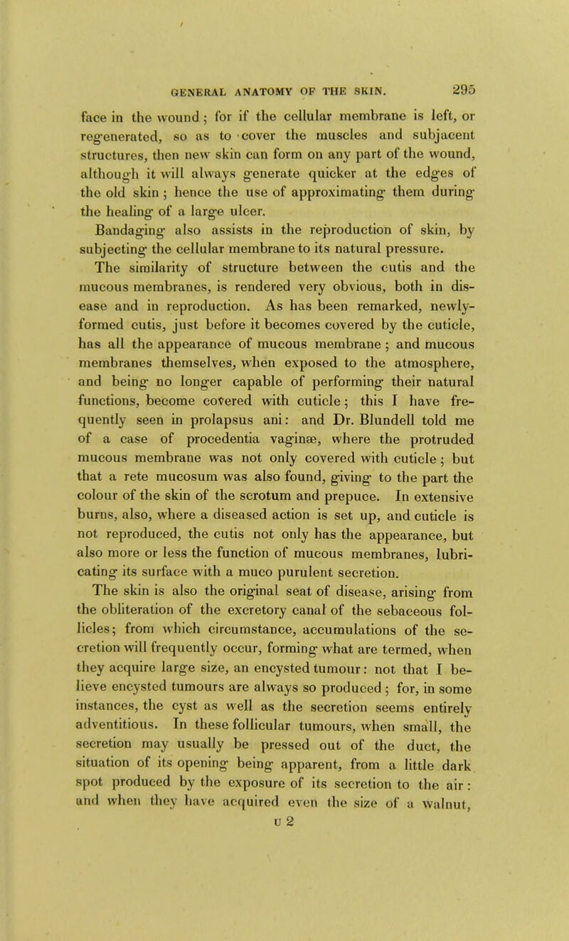 face in the wound ; for if the cellular membrane is left, or reg-enerated, so as to -cover the muscles and subjacent structures, then new skin can form on any part of the wound, although it will always g-enerate quicker at the edges of the old skin ; hence the use of approximating them during the healing of a large ulcer. Bandaging also assists in the reproduction of skin, by subjecting the cellular membrane to its natural pressure. The similarity of structure between the cutis and the mucous membranes, is rendered very obvious, both in dis- ease and in reproduction. As has been remarked, newly- formed cutis, just before it becomes covered by the cuticle, has all the appearance of mucous membrane; and mucous membranes themselves, when exposed to the atmosphere, and being no longer capable of performing their natural functions, become covered with cuticle; this I have fre- quently seen in prolapsus ani; and Dr. Blundell told me of a case of procedentia vaginae, where the protruded mucous membrane was not only covered with cuticle ; but that a rete raucosum was also found, giving to the part the colour of the skin of the scrotum and prepuce. In extensive burns, also, where a diseased action is set up, and cuticle is not reproduced, the cutis not only has the appearance, but also more or less the function of mucous membranes, lubri- cating its surface with a muco purulent secretion. The skin is also the original seat of disease, arising* from the obliteration of the excretory canal of the sebaceous fol- licles; from which circumstance, accumulations of the se- cretion will frequently occur, forming what are termed, when they acquire large size, an encysted tumour: not that I be- lieve encysted tumours are always so produced ; for, in some instances, the cyst as well as the secretion seems entirely adventitious. In these follicular tumours, when small, the secretion may usually be pressed out of the duct, the situation of its opening being apparent, from a little dark spot produced by the exposure of its secretion to the air: and when they have acquired even the size of a walnut, u 2