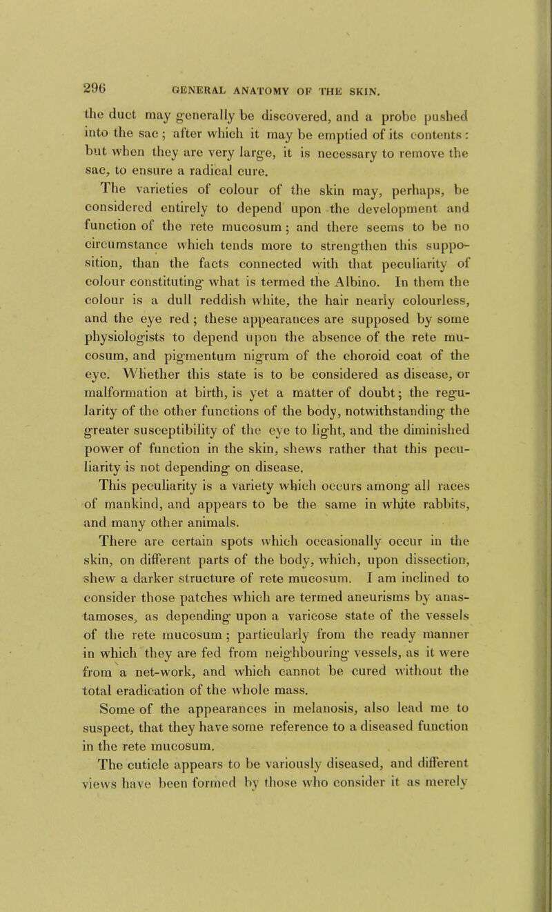 tlie duet may g-enerally be discovered, and a probe pushed into the sac ; after which it may be emptied of its contents: but when they are very larg'e, it is necessary to remove the sac, to ensure a radical cure. The varieties of colour of the skin may, perhaps, be considered entirely to depend upon the development and function of the rete rnucosum; and there seems to be no circumstance which tends more to strengthen this suppo- sition, than the facts connected with that peculiarity of colour constituting- what is termed the Albino. In them the colour is a dull reddish white, the hair nearly colourless, and the eye red; these appearances are supposed by some physiolog-ists to depend upon the absence of the rete mu- cosura, and pig-mentum nigrum of the choroid coat of the eye. Whether this state is to be considered as disease, or malformation at birth, is yet a matter of doubt; the reg-u- larity of the other functions of the body, notwithstanding- the greater susceptibility of the eye to light, and the diminished power of function in the skin, shews rather that this pecu- liarity is not depending on disease. This peculiarity is a variety which occurs among all races of mankind, and appears to be the same in white rabbits, and many other animals. There are certain spots which occasionally occur in the skin, on different parts of the body, w'hich, upon dissection, shew a darker structure of rete mucosum. I am inclined to consider those patches which are termed aneurisms by anas- taraoses, as depending upon a varicose state of the vessels of the rete mucosum; particularly from the ready manner in which they are fed from neighbouring vessels, as it were from a net-work, and which cannot be cured without the total eradication of the whole mass. Some of the appearances in melanosis, also lead me to suspect, that they have some reference to a diseased function in the rete mucosum. The cuticle appears to be variously diseased, and different views have been formed by those wdio consider it as merely