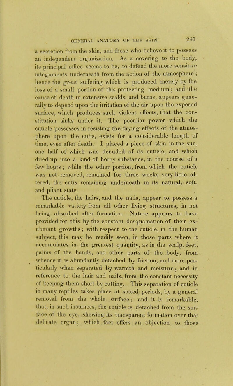 u secretion from the skin, and tliose wlio believe it to possess an independent organization. As a covering to the body, its principal office seems to be, to defend the more sensitive integuments underneath from the action of the atmosphere ; hence the great suffering which is produced merely by tlie loss of a small portion of this protecting medium; and the cause of death in extensive scalds, and burns, appears gene- rally to depend upon the irritation of the air upon the exposed surface, which produces such violent effects, that the con- stitution sinks under it. The peculiar power which the cuticle possesses in resisting the drying effects of the atmos- phere upon the cutis, exists for a considerable length of time, even after death. I placed a piece of skin in the sun, one half of which was denuded of its cuticle, and which dried up into a kind of horny substance, in the course of a few hoprs ; while the other portion, from which the cuticle was not removed, remained for three weeks very little al- tered, the cutis remaining underneath in its natural, soft, and pliant state. The cuticle, the hairs, and the nails, appear to., possess a remarkable variety from all other living structures, in not being absorbed after formation. Nature appears to have provided for this by the constant desquamation of their ex- uberant growths; with respect to the cuticle, in the human subject, this may be readily seen, in those parts where it accumulates in the greatest quaiitity, as in the scalp, feet, palms of the hands, and other parts of the body, from whence it is abundantly detached by friction, and more par- ticularly when separated by warmth and moisture; and in reference to the hair and nails, from the constant necessity of keeping them short by cutting. This separation of cuticle in many reptiles takes place at stated periods, by a general removal from the whole surface; and it is remarkable, that, in such instances, the cuticle is detached from the sur- face of the eye, shewing its transparent formation over that delicate organ; which fact offers an objection to those