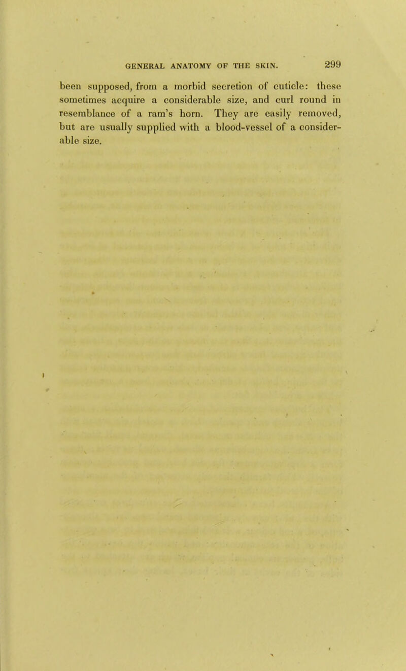 been supposed, from a morbid secretion of cuticle: these sometimes acquire a considerable size, and curl round in resemblance of a ram’s horn. They are easily removed, but are usually supplied with a blood-vessel of a consider- able size. I