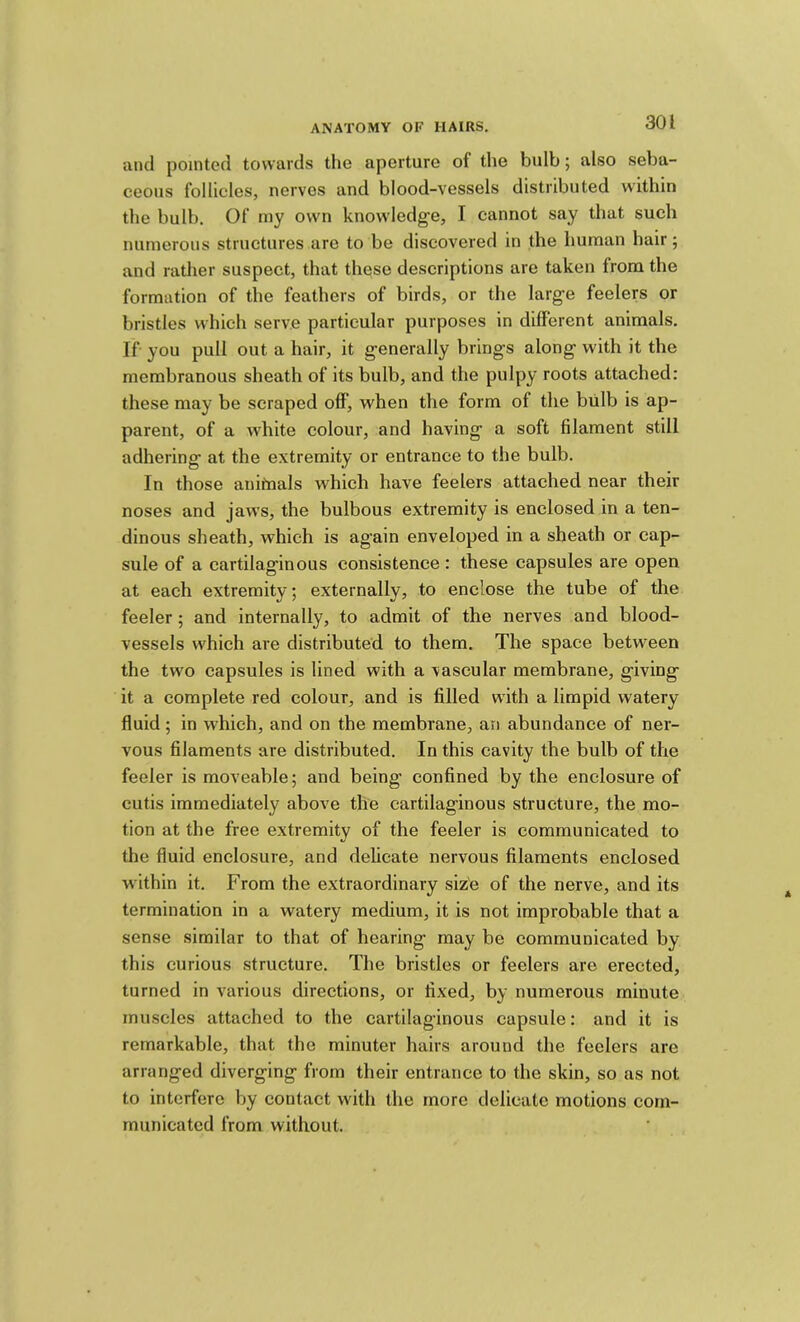 and pointed towards the aperture of the bulb; also seba- ceous follicles, nerves and blood-vessels distributed within the bulb. Of rny own knowledge, I cannot say that such numerous structures are to be discovered in the human hair; and rather suspect, that these descriptions are taken from the formation of the feathers of birds, or the large feelers or bristles which serve particular purposes in different animals. If you pull out a hair, it generally brings along with it the membranous sheath of its bulb, and the pulpy roots attached: these may be scraped off, when the form of the biilb is ap- parent, of a white colour, and having a soft filament still adhering at the extremity or entrance to the bulb. In those anifnals which have feelers attached near their noses and jaws, the bulbous extremity is enclosed in a ten- dinous sheath, which is again enveloped in a sheath or cap- sule of a cartilaginous consistence: these capsules are open at each extremity; externally, to enclose the tube of the feeler; and internally, to admit of the nerves and blood- vessels which are distributed to them. The space between the two capsules is lined with a vascular membrane, giving it a complete red colour, and is filled with a limpid watery fluid; in which, and on the membrane, an abundance of ner- vous filaments are distributed. In this cavity the bulb of the feeler is moveable; and being confined by the enclosure of cutis immediately above the cartilaginous structure, the mo- tion at the free extremity of the feeler is communicated to the fluid enclosure, and delicate nervous filaments enclosed within it. From the extraordinary size of the nerve, and its termination in a watery medium, it is not improbable that a sense similar to that of hearing may be communicated by this curious structure. The bristles or feelers are erected, turned in various directions, or fixed, by numerous minute muscles attached to the cartilaginous capsule: and it is remarkable, that the minuter hairs around the feelers are arranged diverging from their entrance to the skin, so as not to interfere by contact with the more delicate motions com- municated from without.