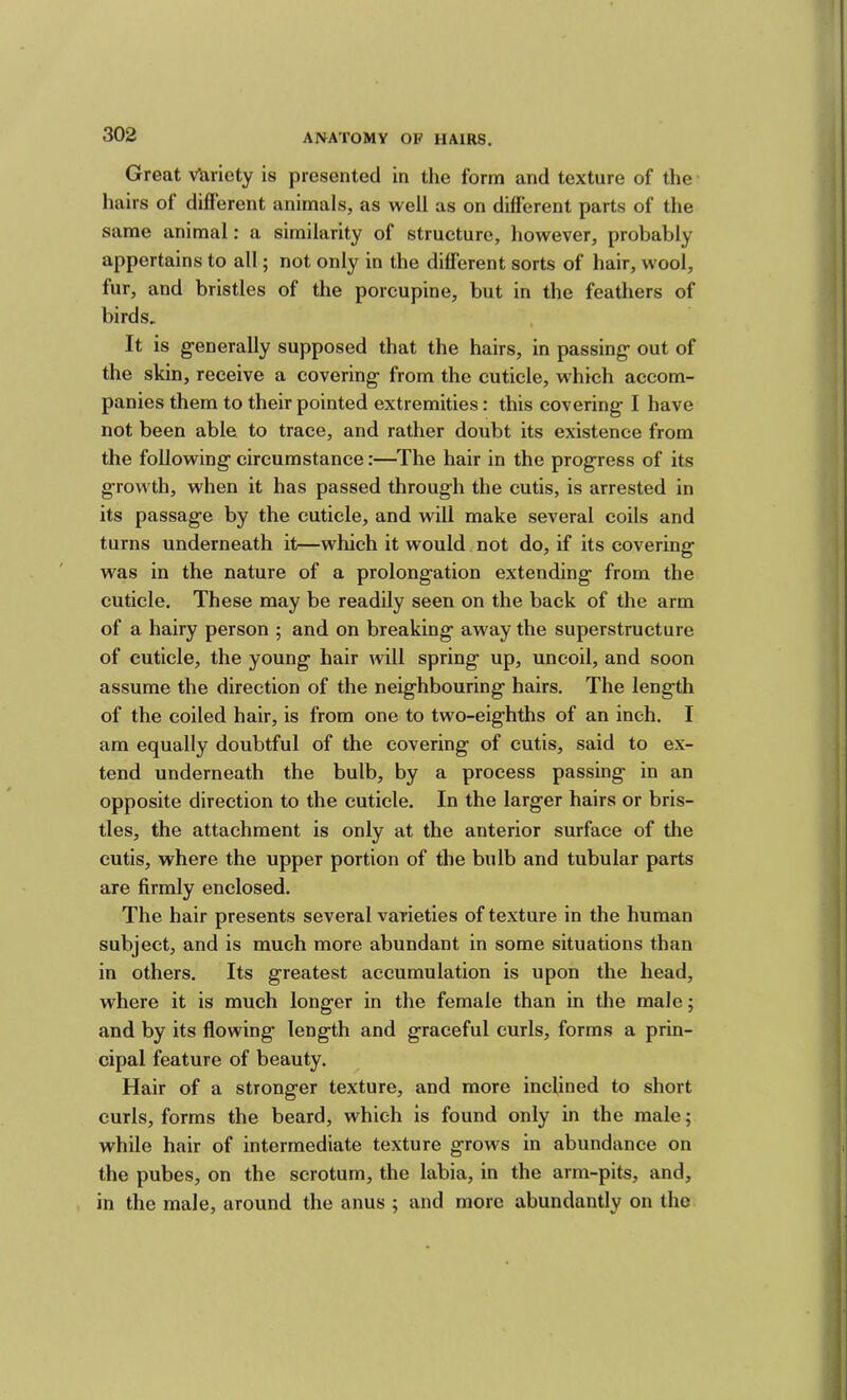 Great Variety is presented in the form and texture of tlie hairs of difl'erent animals, as well as on different parts of the same animal: a similarity of strueture, however, probably appertains to all; not only in the different sorts of hair, wool, fur, and bristles of the porcupine, but in the feathers of birds. It is generally supposed that the hairs, in passing out of the skin, receive a covering from the cuticle, which accom- panies them to their pointed extremities: this covering I have not been able to trace, and rather doubt its existence from the following circumstance:—The hair in the progress of its growth, when it has passed through the cutis, is arrested in its passage by the cuticle, and will make several coils and turns underneath it—which it would not do, if its covering was in the nature of a prolongation extending from the cuticle. These may be readily seen on the back of the arm of a hairy person ; and on breaking away the superstructure of cuticle, the young hair will spring up, uncoil, and soon assume the direction of the neighbouring hairs. The length of the coiled hair, is from one to two-eighths of an inch. I am equally doubtful of the covering of cutis, said to ex- tend underneath the bulb, by a process passing in an opposite direction to the cuticle. In the larger hairs or bris- tles, the attachment is only at the anterior surface of the cutis, where the upper portion of the bulb and tubular parts are firmly enclosed. The hair presents several varieties of texture in the human subject, and is much more abundant in some situations than in others. Its greatest accumulation is upon the head, where it is much longer in the female than in the malej and by its flowing length and graceful curls, forms a prin- cipal feature of beauty. Hair of a stronger texture, and more inclined to short curls, forms the beard, which is found only in the male; while hair of intermediate texture grows in abundance on the pubes, on the scrotum, the labia, in the arm-pits, and, in the male, around the anus ; and more abundantly on the