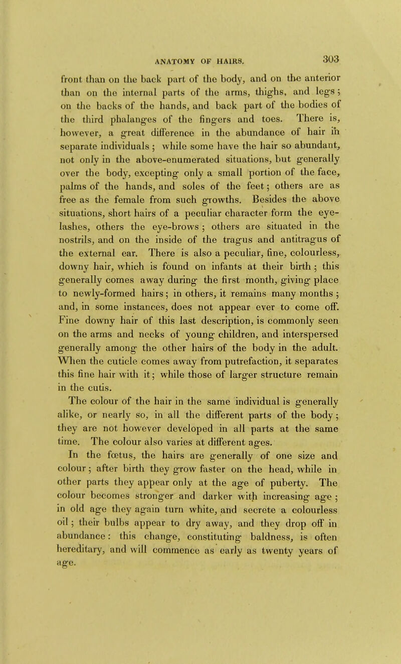 front than on the back part of the body, and on tire anterior than on the internal parts of the arms, thighs, and legs; on the backs of the hands, and back part of the bodies of the third phalanges of the fingers and toes. There is, however, a great difference in the abundance of hair in separate individuals ; while some have the hair so abundant, not only in the above-enumerated situations, but generally over the body, excepting only a small portion of the face, palms of the hands, and soles of the feet; others are as free as the female from such growths. Besides the above situations, short hairs of a peculiar character form the eye- lashes, others the eye-brows ; others are situated in the nostrils, and on the inside of the tragus and antitragus of the external ear. There is also a peculiar, fine, colourless, downy hair, which is found on infants at their birth ; this generally comes away during the first month, giving place to newly-formed hairs; in others, it remains many months ; and, in some instances, does not appear ever to come off. Fine downy hair of this last description, is commonly seen on the arms and necks of young children, and interspersed generally among the other hairs of the body in the adult. Wlien the cuticle comes away from putrefaction, it separates this fine hair with it; while those of larger structure remain in the cutis. The colour of the hair in the same individual is generally alike, or nearly so, in all the different parts of the body; they are not however developed in all parts at the same time. The colour also varies at different ages. In the foetus, the hairs are generally of one size and colour 5 after birth they grow faster on the head, while in other parts they appear only at the age of puberty. The colour becomes stronger and darker with increasing age ; in old age they again turn white, and secrete a colourless oil; their bulbs appear to dry away, and they drop off in abundance; this change, constituting baldness, is often hereditary, and will commence as early as twenty years of age.