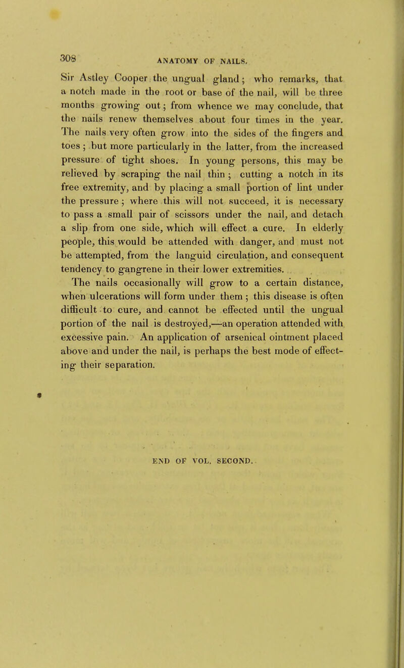 Sir Astley Cooper (the ung'ual gland; who remarks, that a notch made in the root or base ol‘ the nail, will be three months growing out; from whence we may conclude, that the nails renew themselves about four times in the year, d'he nails very often grow into the sides of the fingers and toes ; but more particularly in the latter, from the increased pressure of tight shoes. In young persons, this may be relieved by scraping the nail thin ; cutting a notch in its free extremity, and by placing a small portion of lint under the pressure; where this will not succeed, it is necessary to pass a small pair of scissors under the nail, and detach a slip from one side, which will effect a cure. In elderly people, this would be attended with danger, and must not be attempted, from the languid circulation, and consequent tendency to gangrene in their lower extremities. The nails occasionally will grow to a certain distance, when ulcerations will form under them ; this disease is often diEScult to cure, and cannot be effected until the ungual portion of the nail is destroyed,—an operation attended with excessive pain. An application of arsenical ointment placed above and under the nail, is perhaps the best mode of effect- ing their separation. END OF VOL. SECOND.