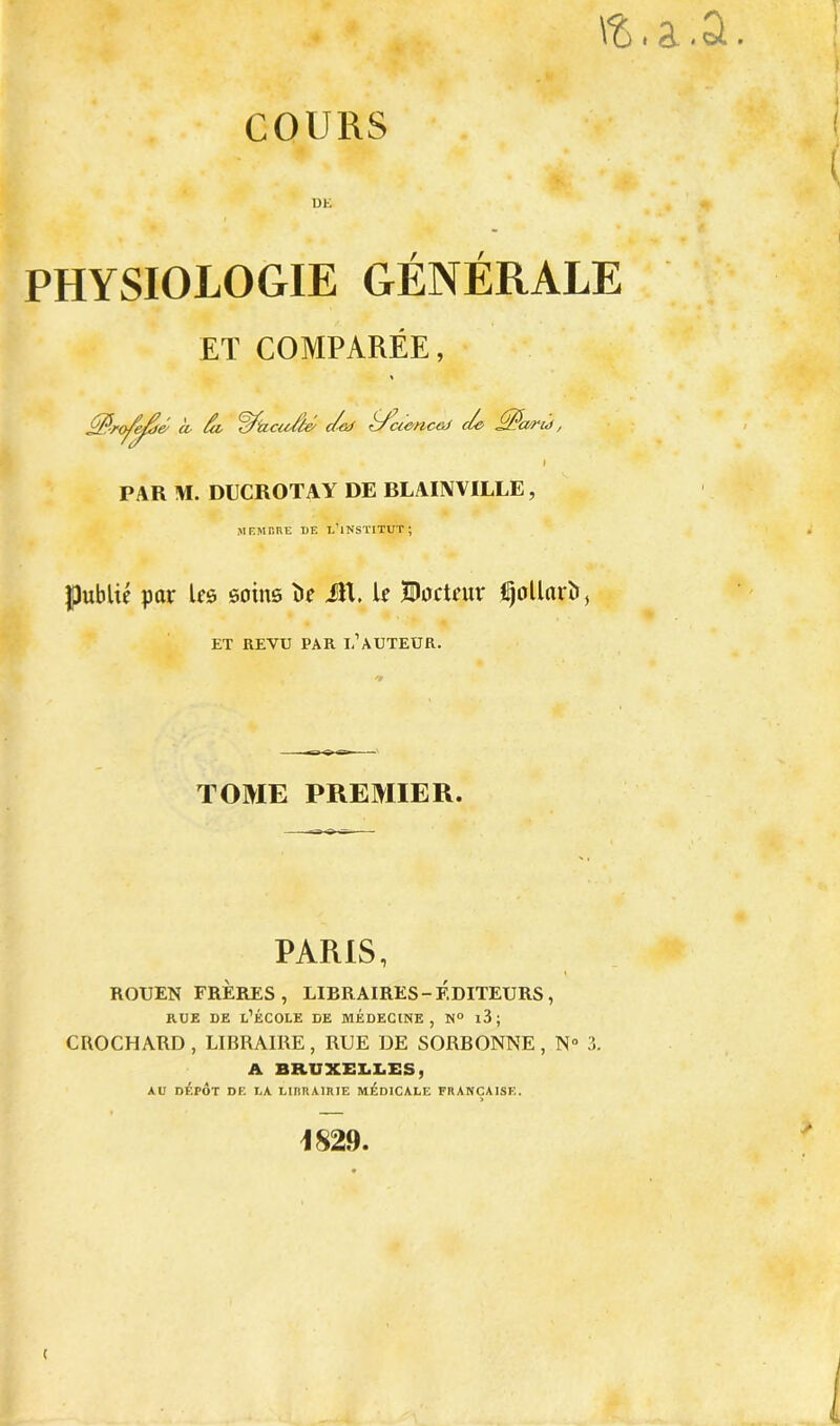 COURS DE f f PHYSIOLOGIE GENERALE ET COMPAREE, K- à- fi <fdàcuf(é c/aJ ffcienceJ de fPa-ru, PAR !\I. DUCROTAY DE BLAINVILLE, MEMBRE DE L’iNSTITUT; publié par Us soins î>c JR. U BocUur Ijollarî», ET REVU PAR L’AUTEUR. TOME PREMIER. PARIS, ROUEN FRÈRES, LIBRAIRES-ÉDITEURS , rue de l’école de médecine, n° i3; CROCHARD , LIBRAIRE , RUE DE SORBONNE , N° 3. A BRUXELLES, AU DÉPÔT DE LA LI1IRA1RIE MÉDICALE FRANÇAISE. 1829. ( ( * t