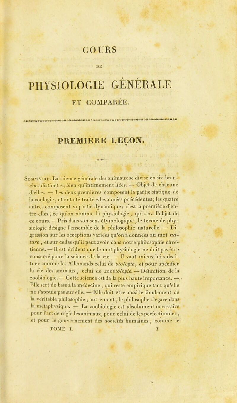 PHYSIOLOGIE GÉNÉRALE ET COMPARÉE. ««O**»® ss<w»»« :>*<!«»«■• ... <s» .-•*«*»* PREMIÈRE LEÇON. ■«i Sommaire. La science ge'ne'rale des animaux se divise en six bran- ches distinctes, bien qu’intimement liées. — Objet de chacune d’elles. — Les deux premières composent la partie statique de la zoologie, et ont été traite'es les anne'es pre'ce'dentes ; les quatre autres composent sa partie dynamique; c’est la première d’en- tre elles, ce qu’on nomme la physiologie, qui sera l’objet de ce cours. —Pris dans son sens étymologique , le terme de phy- siologie désigne l’ensemble de la philosophie naturelle. — Di- gression sur les acceptions variées qu’on a données au mot na- ture , et sur celles qu’il peut avoir dans notre philosophie chré- tienne. — Il est évident que le mot physiologie ne doit pas être conservé pour la science de la vie. — Il vaut mieux lui substi- tuer comme les Allemands celui de biologie, et pour spécifier la vie des animaux , celui de zoobiologie. — Définition de la zoohiologie. — Cette science est de la plus haute importance. — Elle sert de base à la médecine , qui reste empirique tant qu’elle ne s’appuie pas sur elle. — Elle doit être aussi le fondement de la véritable philosophie ; autrement, le philosophe s’égare dans la métaphysique. — La zoohiologie est absolument nécessaire pour l’art de régir les animaux, pour celui de les perfectionner, et pour le gouvernement des sociétés humaines , comme le