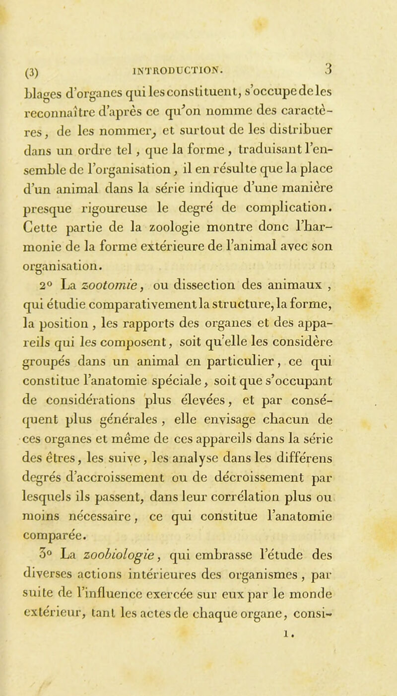 Liages d’organes qui les constituent, s’occupedeles reconnaître d’après ce qu'on nomme des caractè- res , de les nommer; et surtout de les distribuer dans un ordre tel, que la forme , traduisant l’en- semble de l’organisation, il en résulte que la place d’un animal dans la série indique d’une manière presque rigoureuse le degré de complication. Cette partie de la zoologie montre donc l’har- monie de la forme extérieure de l’animal avec son organisation. 2° La zootomie, ou dissection des animaux , qui étudie comparativement la structure, la forme, la position , les rapports des organes et des appa- reils qui les composent, soit quelle les considère groupés dans un animal en particulier, ce qui constitue l’anatomie spéciale, soit que s’occupant de considérations plus élevées, et par consé- quent plus générales , elle envisage chacun de ces organes et même de ces appareils dans la série des êtres, les suive, les analyse dans les différens degrés d’accroissement ou de décroissement par lesquels ils passent, dans leur corrélation plus ou moins nécessaire, ce qui constitue l’anatomie comparée. 3° La zoobiologie, qui embrasse l’étude des diverses actions intérieures des organismes , par suite de l’influence exercée sur eux par le monde extérieur, tant les actes de chaque organe, consi-