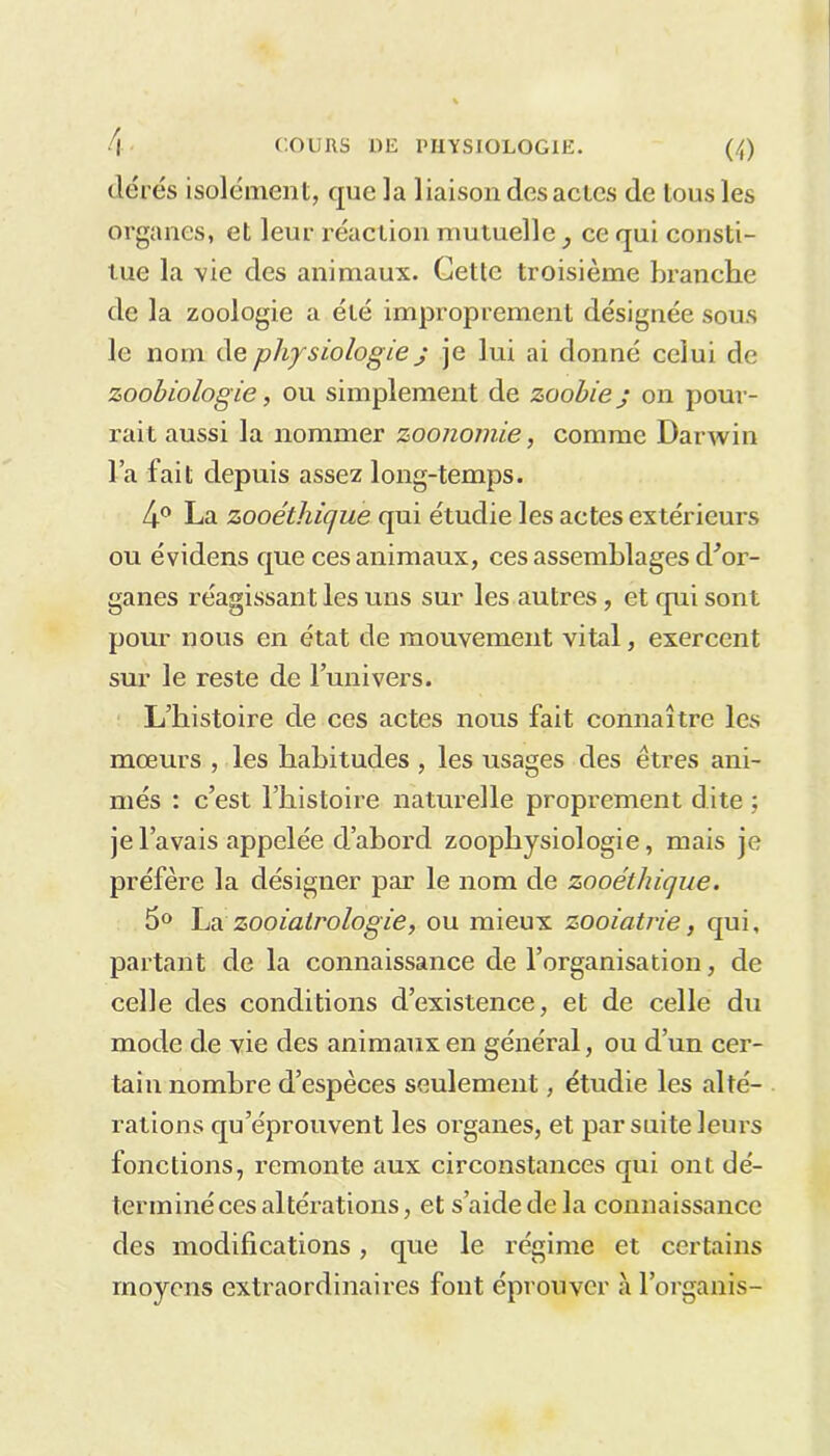 itérés isolément, que la liaison des actes de tous les organes, et leur réaction mutuelle, ce qui consti- tue la vie des animaux. Cette troisième branche de la zoologie a été improprement désignée sous le nom de physiologie j je lui ai donné celui de zoobiologie, ou simplement de zoobiej on pour- rait aussi la nommer zoonomie, comme Darwin la fait depuis assez long-temps. 4° La zooélhique qui étudie les actes extérieurs ou évidens que ces animaux, ces assemblages d'or- ganes réagissant les uns sur les autres, et qui sont pour nous en état de mouvement vital, exercent sur le reste de l’univers. L’histoire de ces actes nous fait connaître les mœurs , les habitudes , les usages des êtres ani- més : c’est l’histoire naturelle proprement dite ; je l’avais appelée d’abord zoophysiologie, mais je préfère la désigner par le nom de zooéthique. 5° La zooiatrologie, ou mieux zooiatrie, qui, partant de la connaissance de l’organisation, de celle des conditions d’existence, et de celle du mode de vie des animaux en général, ou d’un cer- tain nombre d’espèces seulement, étudie les alté- rations qu’éprouvent les organes, et par suite leurs fonctions, remonte aux circonstances qui ont dé- terminé ces altérations, et s’aide de la connaissance des modifications, que le régime et certains moyens extraordinaires font éprouver à l’organis-