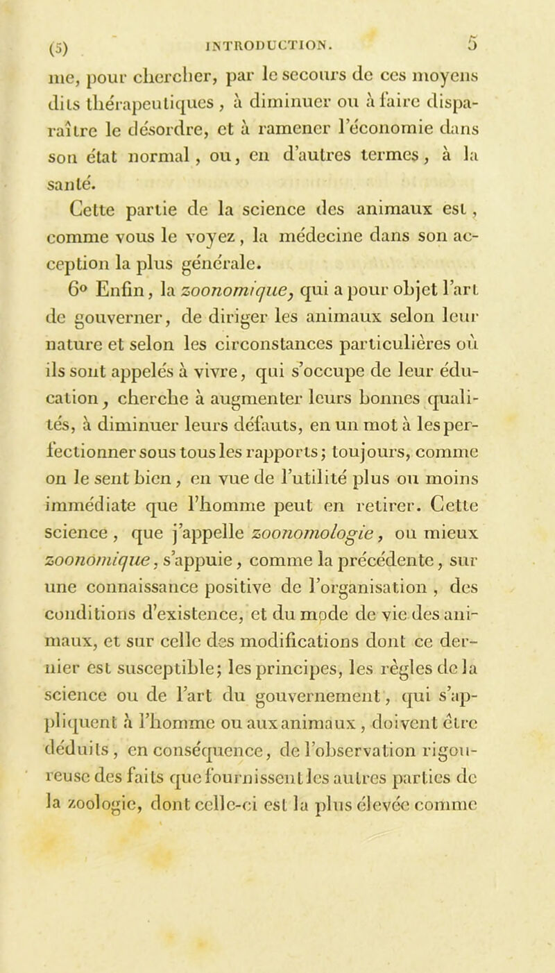 me, pour chercher, par le secours de ces moyens dits thérapeutiques , à diminuer ou à faire dispa- raître le désordre, et à ramener l'économie dans son état normal, ou, en d’autres termes, à la santé. Cette partie de la science des animaux est, comme vous le voyez, la médecine dans son ac- ception la plus générale. 6° Enfin, la zoonomique, qui a pour objet l’art de gouverner, de diriger les animaux selon leur nature et selon les circonstances particulières où ils sont appelés à vivre, qui s’occupe de leur édu- cation, cherche à augmenter leurs bonnes quali- tés, à diminuer leurs défauts, en un mot à les per- fectionner sous tous les rapports; toujours, comme on le sent bien, en vue de l’utilité plus ou moins immédiate que l’homme peut en retirer. Cette science, que j’appelle zoonomologie, ou mieux zoonomique, s’appuie, comme la précédente, sur une connaissance positive de l’organisation , des conditions d’existence, et dvi mode de vie des ani- maux, et sur celle des modifications dont ce der- nier est susceptible; les principes, les règles delà science ou de l’art du gouvernement, qui s’ap- pliquent à l’homme ou aux animaux , doivent être déduits, en conséquence, de l’observation rigou- reuse des faits que fournissent les autres parties de la zoologie, dont celle-ci est la plus élevée comme