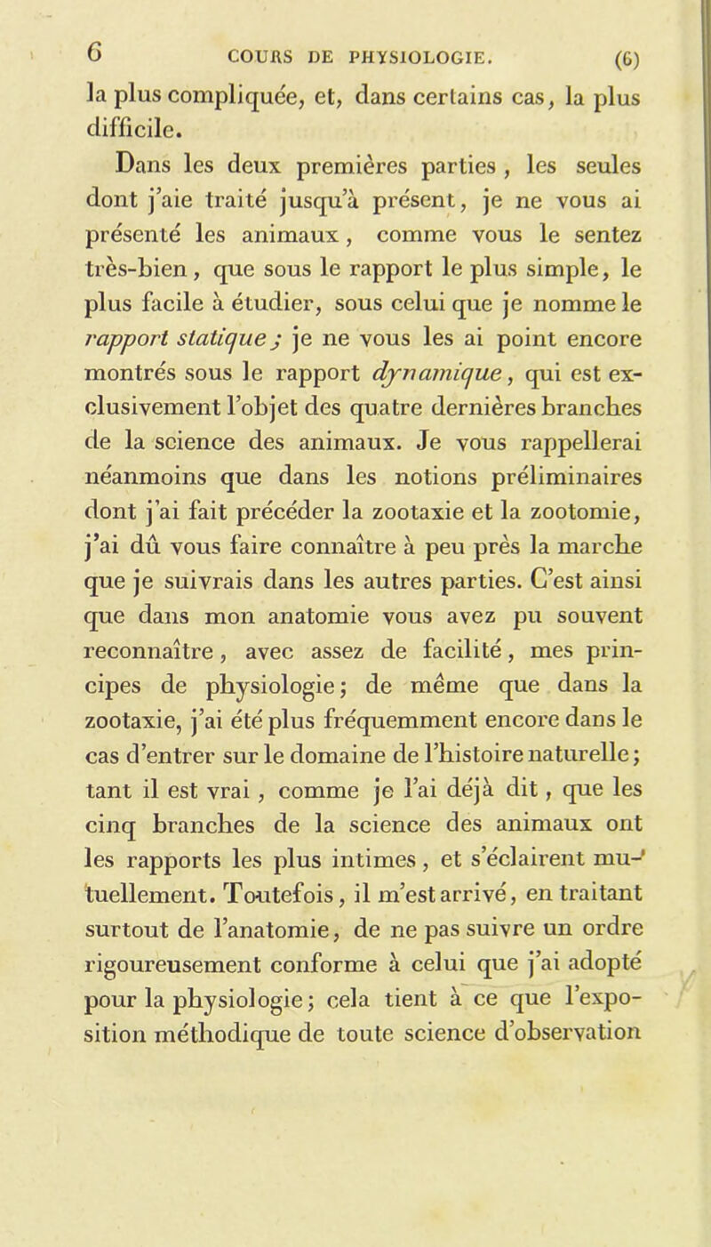 (6) la plus compliquée, et, dans certains cas, la plus difficile. Dans les deux premières parties , les seules dont j’aie traité jusqu’à présent, je ne vous ai présenté les animaux, comme vous le sentez très-bien, que sous le rapport le plus simple, le plus facile à étudier, sous celui que je nomme le l'apport statique j je ne vous les ai point encore montrés sous le rapport dynamique, qui est ex- clusivement l’objet des quatre dernières branches de la science des animaux. Je vous rappellerai néanmoins que dans les notions préliminaires dont j’ai fait précéder la zootaxie et la zootomie, j’ai dû vous faire connaître à peu près la marche que je suivrais dans les autres parties. C’est ainsi que dans mon anatomie vous avez pu souvent reconnaître, avec assez de facilité, mes prin- cipes de physiologie; de même que dans la zootaxie, j’ai été plus fréquemment encore dans le cas d’entrer sur le domaine de l’histoire naturelle; tant il est vrai, comme je l’ai déjà dit, que les cinq branches de la science des animaux ont les rapports les plus intimes, et s’éclairent mu- tuellement. Toutefois, il m’est arrivé, en traitant surtout de l’anatomie, de ne pas suivre un ordre rigoureusement conforme à celui que j’ai adopté pour la physiologie ; cela tient à ce que l’expo- sition méthodique de toute science d’observation