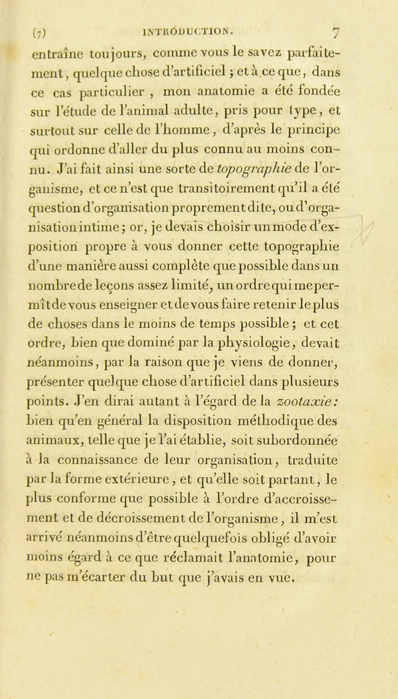 entraîne toujours, comme vous le savez parfaite- ment , quelque chose d’artificiel ; et à ce que, dans ce cas particulier , mon anatomie a été fondée sur l’étude de l’animal adulte, pris pour type, et surtout sur celle de l’homme, d’après le principe qui ordonne d’aller du plus connu au moins con- nu. J’ai fait ainsi une sorte de topographie de l’or- ganisme, et ce n’est que transitoirement qu’il a été question d’organisation proprement dite, ou d’orga- nisation intime ; or, je devais choisir un mode d’ex- position propre à vous donner cette topographie d’une manière aussi complète que possible dans un nombre de leçons assez limité^ un ordre qui meper- mîtde vous enseigner etdevousfaire retenir leplus de choses dans le moins de temps possible ; et cet ordre, bien que dominé par la physiologie, devait néanmoins, par la raison que je viens de donner, présenter quelque chose d’artificiel dans plusieurs points. J’en dirai autant à l’égard delà zootaxie: bien qu’en général la disposition méthodique des animaux, telle que je l’ai établie, soit subordonnée à la connaissance de leur organisation, traduite par la forme extérieure, et quelle soit partant, le plus conforme que possible à l’ordre d’accroisse- ment et de décroissement de l’organisme, il m’est arrivé néanmoins d’être quelquefois obligé d’avoir moins égard à ce que réclamait l’anatomie, pour ne pas m’écarter du but que j’avais en vue.