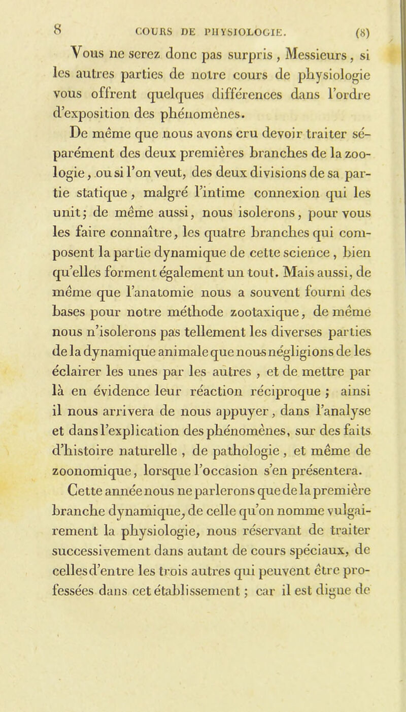 Yous ne serez donc pas surpris , Messieurs, si les autres parties de notre cours de pliysiologie vous offrent quelques différences dans l’ordre d’exposition des phénomènes. De même que nous avons cru devoir traiter sé- parément des deux premières branches de la zoo- logie , ou si l’on veut, des deux divisions de sa par- tie statique, malgré l’intime connexion qui les unit; de même aussi, nous isolerons, pour vous les faire connaître, les quatre branches qui com- posent la partie dynamique de cette science, bien quelles forment également un tout. Mais aussi, de même que l’anatomie nous a souvent fourni des hases pour notre méthode zootaxique, de même nous n’isolerons pas tellement les diverses parties de la dynamique animale que nous négligions de les éclairer les unes par les autres , et de mettre par là en évidence leur réaction réciproque ; ainsi il nous arrivera de nous appuyer, dans l’analyse et dans l’explication des phénomènes, sur des faits d’histoire naturelle , de pathologie, et même de zoonomique, lorsque l’occasion s’en présentera. Cette année nous ne parlerons que de la première branche dynamique^ de celle qu’on nomme vulgai- rement la physiologie, nous réservant de traiter successivement clans autant de cours spéciaux, de celles d’entre les trois autres qui peuvent être pro- fessées dans cet établissement ; car il est digne de