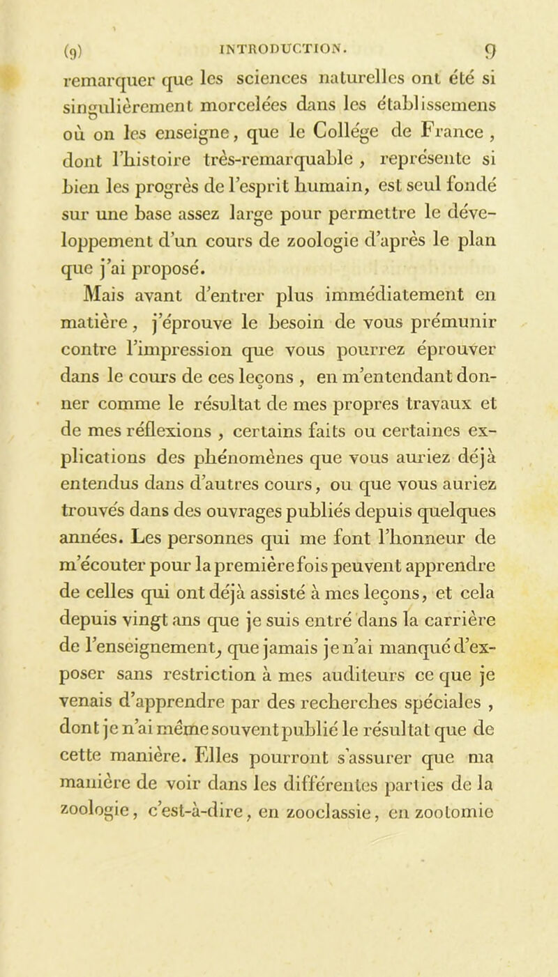 remarquer que les sciences naturelles ont été si singulièrement morcelées dans les établissemens où on les enseigne, que le Collège de France , dont l’histoire très-remarquable , représente si bien les progrès de l’esprit humain, est seul londé sur une hase assez large pour permettre le déve- loppement d’un cours de zoologie d’après le plan que j’ai proposé. Mais avant d’entrer plus immédiatement en matière, j’éprouve le besoin de vous prémunir contre l’impression que vous pourrez éprouver dans le cours de ces leçons , en m’entendant don- ner comme le résultat de mes propres travaux et de mes réflexions , certains faits ou certaines ex- plications des phénomènes que vous auriez déjà entendus dans d’autres cours, ou que vous auriez trouves dans des ouvrages publiés depuis quelques années. Les personnes qui me font l’honneur de m’écouter pour la première fois peuvent apprendre de celles qui ont déjà assisté à mes leçons, et cela depuis vingt ans que je suis entré dans la carrière de renseignement, que jamais je n’ai manque d’ex- poser sans restriction à mes auditeurs ce que je venais d’apprendre par des recherches spéciales , dont je n’ai même souvent publié le résultat que de cette manière. Elles pourront s’assurer que ma manière de voir dans les différentes parties de la zoologie, c’est-à-dire, en zooclassie, en zootomie