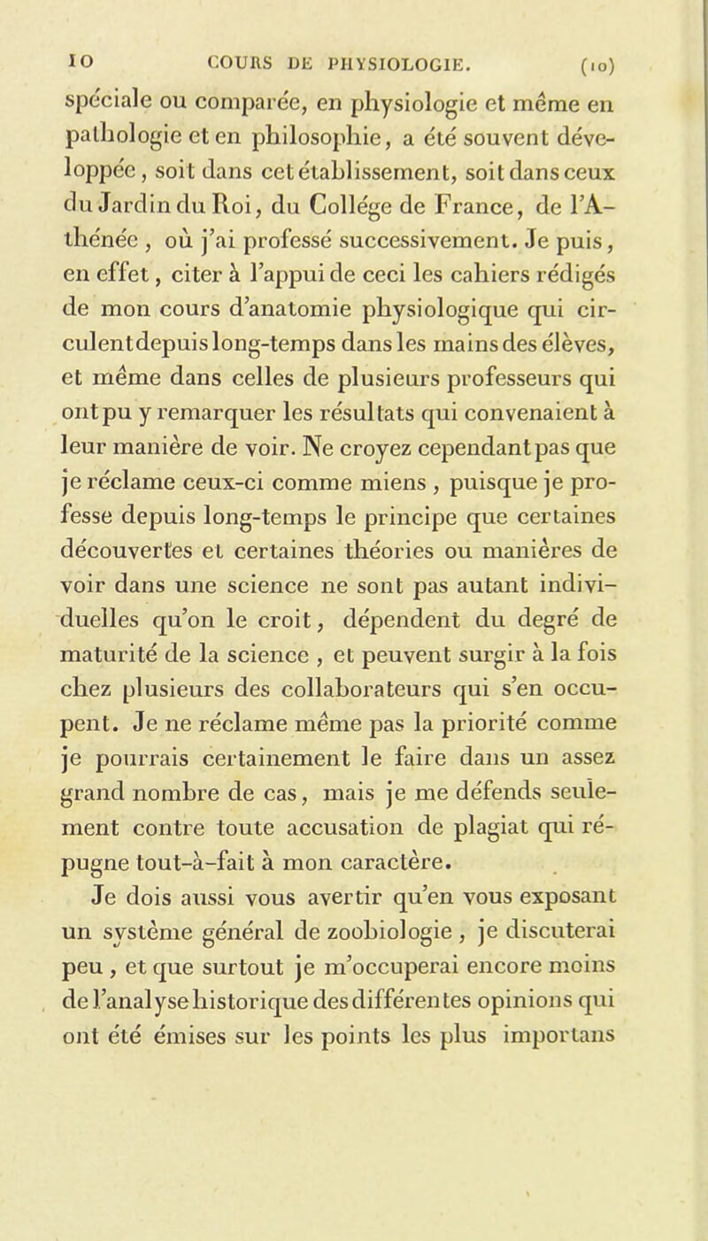 spéciale ou comparée, en physiologie et même en pathologie et en philosophie, a été souvent déve- loppée, soit dans cet établissement, soitdansceux du Jardin du Roi, du Collège de France, de l’A- thénée , où j’ai professé successivement. Je puis, en effet, citer à l’appui de ceci les cahiers rédigés de mon cours d’anatomie physiologique qui cir- culentdepuis long-temps dans les rnainsdes élèves, et même dans celles de plusieurs professeurs qui ont pu y remarquer les résultats qui convenaient à leur manière de voir. Ne croyez cependant pas que je réclame ceux-ci comme miens , puisque je pro- fesse depuis long-temps le principe que certaines découvertes et certaines théories ou manières de voir dans une science ne sont pas autant indivi- duelles qu’on le croit, dépendent du degré de maturité de la science , et peuvent surgir à la fois chez plusieurs des collaborateurs qui s’en occu- pent. Je ne réclame même pas la priorité comme je pourrais certainement le faire dans un assez grand nombre de cas, mais je me défends seule- ment contre toute accusation de plagiat qui ré- pugne tout-à-fait à mon caractère. Je dois aussi vous avertir qu’en vous exposant un système général de zoohiologie , je discuterai peu , et que surtout je m’occuperai encore moins de l’analyse historique des différentes opinions qui ont été émises sur les points les plus importans