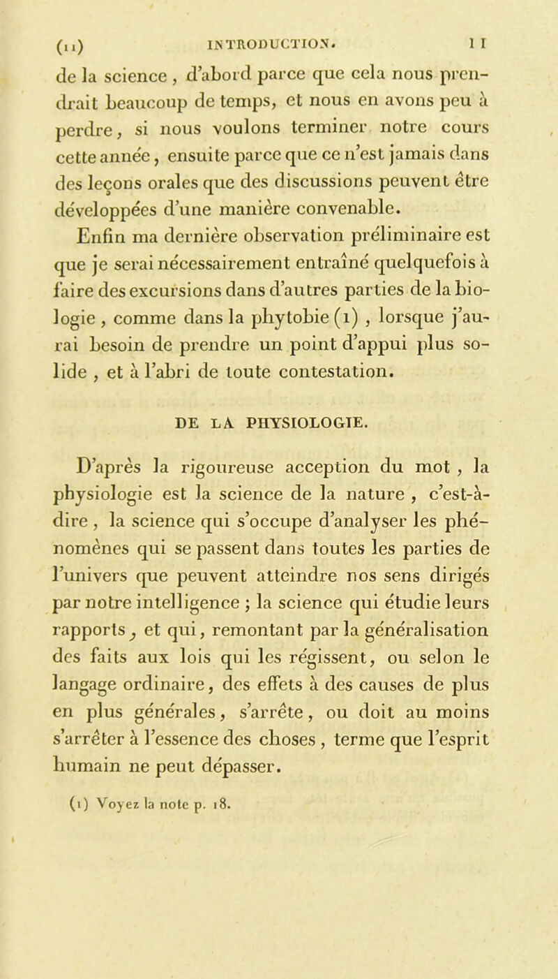 de la science , d’abord parce que cela nous pren- drait beaucoup de temps, et nous en avons peu à perdre, si nous voulons terminer notre cours cette année, ensuite parce que ce n’est jamais dans des leçons orales que des discussions peuvent être développées d’une manière convenable. Enfin ma dernière observation préliminaire est que je serai nécessairement entraîné quelquefois à faire des excursions dans d’autres parties de la bio- logie , comme dans la phytobie(i) , lorsque j’au- rai besoin de prendre un point d’appui plus so- lide , et à l’abri de toute contestation. DE LA PHYSIOLOGIE. D’après la rigoureuse acception du mot , la physiologie est la science de la nature , c’est-à- dire , la science qui s’occupe d’analyser les phé- nomènes qui se passent dans toutes les parties de l’univers que peuvent atteindre nos sens dirigés par notre intelligence ; la science qui étudie leurs rapports^ et qui, remontant parla généralisation des faits aux lois qui les régissent, ou selon le langage ordinaire, des effets à des causes de plus en plus générales, s’arrête, ou doit au moins s’arrêter à l’essence des choses , terme que l’esprit humain ne peut dépasser. (i) Voyez la note p. 18.