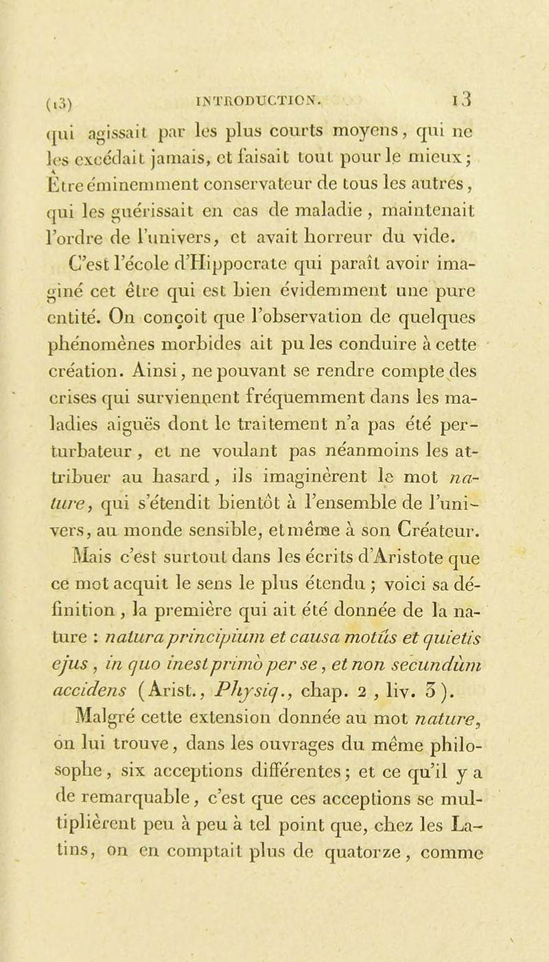 qui agissait par les plus courts moyens, qui ne les excédait jamais, et faisait tout pour le mieux; Etre éminemment conservateur de tous les autres, qui les guérissait en cas de maladie , maintenait l’ordre de l’univers, et avait horreur du vide. C’est l’école d’Hippocrate qui paraît avoir ima- giné cet être qui est Lien évidemment une pure entité. On conçoit que l’observation de quelques phénomènes morbides ait pu les conduire à cette création. Ainsi, ne pouvant se rendre compte des crises qui surviennent fréquemment dans les ma- ladies aiguës dont le traitement n’a pas été per- turbateur , et ne voulant pas néanmoins les at- tribuer au hasard , ils imaginèrent le mot na- ture, qui s’étendit bientôt à l’ensemble de l’uni- vers , au monde sensible, et meme à son Créateur. Mais c’est surtout dans les écrits d’Aristote que ce mot acquit le sens le plus étendu ; voici sa dé- finition , la première qui ait été donnée de la na- ture : naluraprincipium et causa mollis et c/uietis ejus, in quo inest primo per se, et non secundiun acciclens (Arist., Physiq., chap. 2 , liv. 5). Malgré cette extension donnée au mot nature, on lui trouve, dans les ouvrages du même philo- sophe , six acceptions différentes ; et ce qu’il y a de remarquable, c’est que ces acceptions se mul- tiplièrent peu à peu à tel point que, chez les La- tins, on en comptait plus de quatorze, comme