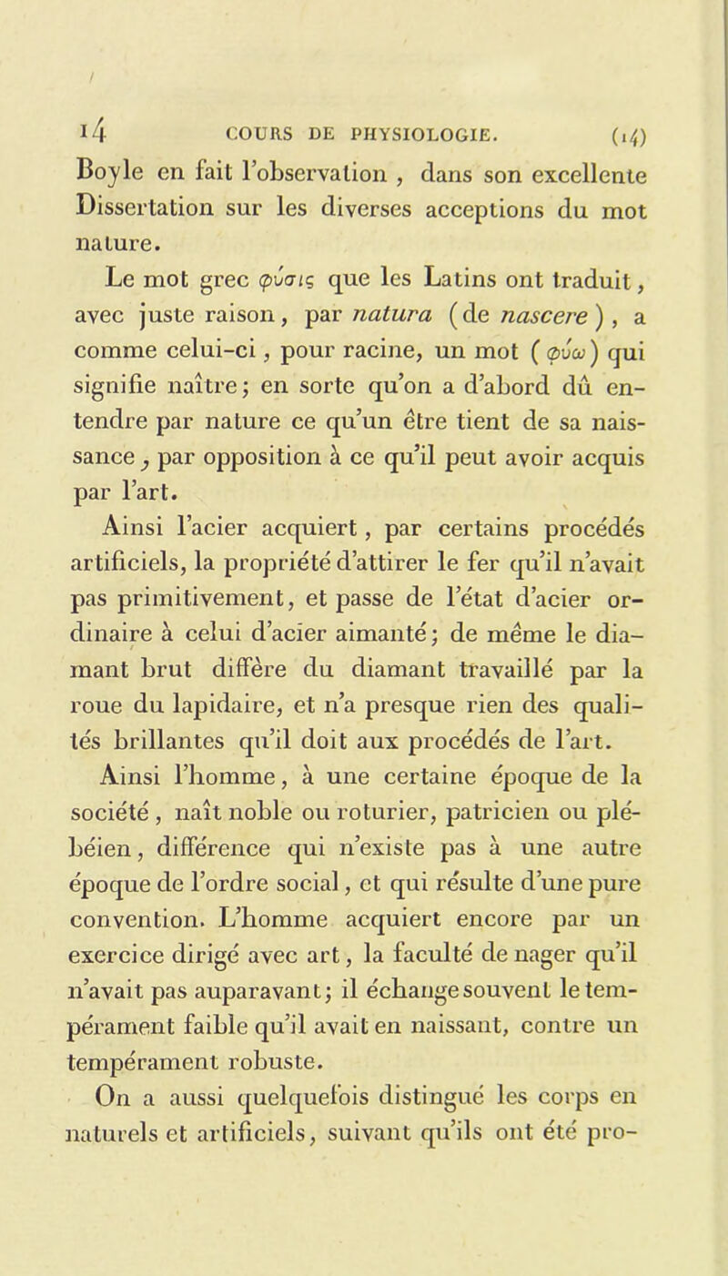 Boy le en lait l’observation , dans son excellente Dissertation sur les diverses acceptions du mot nature. Le mot grec cpCaiq que les Latins ont traduit, avec juste raison, par natura (de nascere ) , a comme celui-ci, pour racine, un mot ( ç>vco ) qui signifie naître; en sorte qu’on a d’abord dû en- tendre par nature ce qu’un être tient de sa nais- sance , par opposition à ce qu’il peut avoir acquis par l’art. Ainsi l’acier acquiert, par certains procédés artificiels, la propriété d’attirer le fer qu’il n’avait pas primitivement, et passe de l’état d’acier or- dinaire à celui d’acier aimanté ; de même le dia- mant brut diffère du diamant travaillé par la roue du lapidaire, et n’a presque rien des quali- tés brillantes qu’il doit aux procédés de l’art. Ainsi l’homme, à une certaine époque de la société , naît noble ou roturier, patricien ou plé- béien, différence qui n’existe pas à une autre époque de l’ordre social, et qui résulte d’une pure convention. L’homme acquiert encore par un exercice dirigé avec art, la faculté de nager qu’il n’avait pas auparavant; il échange souvent le tem- pérament faible qu’il avait en naissant, contre un tempérament robuste. On a aussi quelquefois distingué les corps en naturels et artificiels, suivant qu’ils ont été pro-