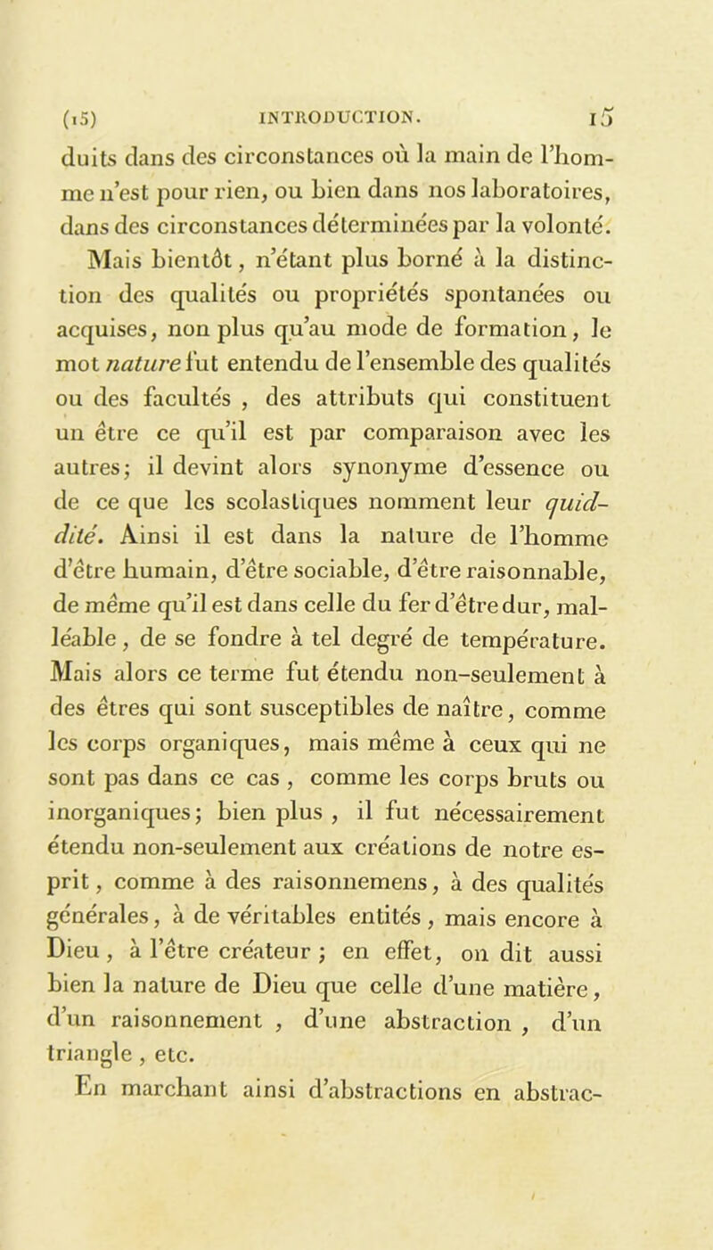 duits dans des circonstances où la main de l’hom- me n’est pour rien, ou Lien dans nos laboratoires, dans des circonstances déterminées par la volonté. Mais bientôt, n’étant plus borné à la distinc- tion des qualités ou propriétés spontanées ou acquises, non plus qu’au mode de formation, Je mot nature ïut entendu de l’ensemble des qualités ou des facultés , des attributs qui constituent un être ce qu’il est par comparaison avec les autres; il devint alors synonyme d’essence ou de ce que les scolastiques nomment leur cjuicl- dilé. Ainsi il est dans la nature de l’bomme d’être humain, d’être sociable, d’être raisonnable, de même qu’il est dans celle du fer d’être dur, mal- léable , de se fondre à tel degré de température. Mais alors ce terme fut étendu non-seulement à des êtres qui sont susceptibles de naître, comme les corps organiques, mais même à ceux qui ne sont pas dans ce cas , comme les corps bruts ou inorganiques; bien plus , il fut nécessairement étendu non-seulement aux créations de notre es- prit , comme à des raisonnemens, à des qualités générales, à de véritables entités , mais encore à Dieu, à l’être créateur ; en effet, on dit aussi bien la nature de Dieu que celle d’une matière, d’un raisonnement , d’une abstraction , d’un triangle , etc. En marchant ainsi d’abstractions en abstrac-