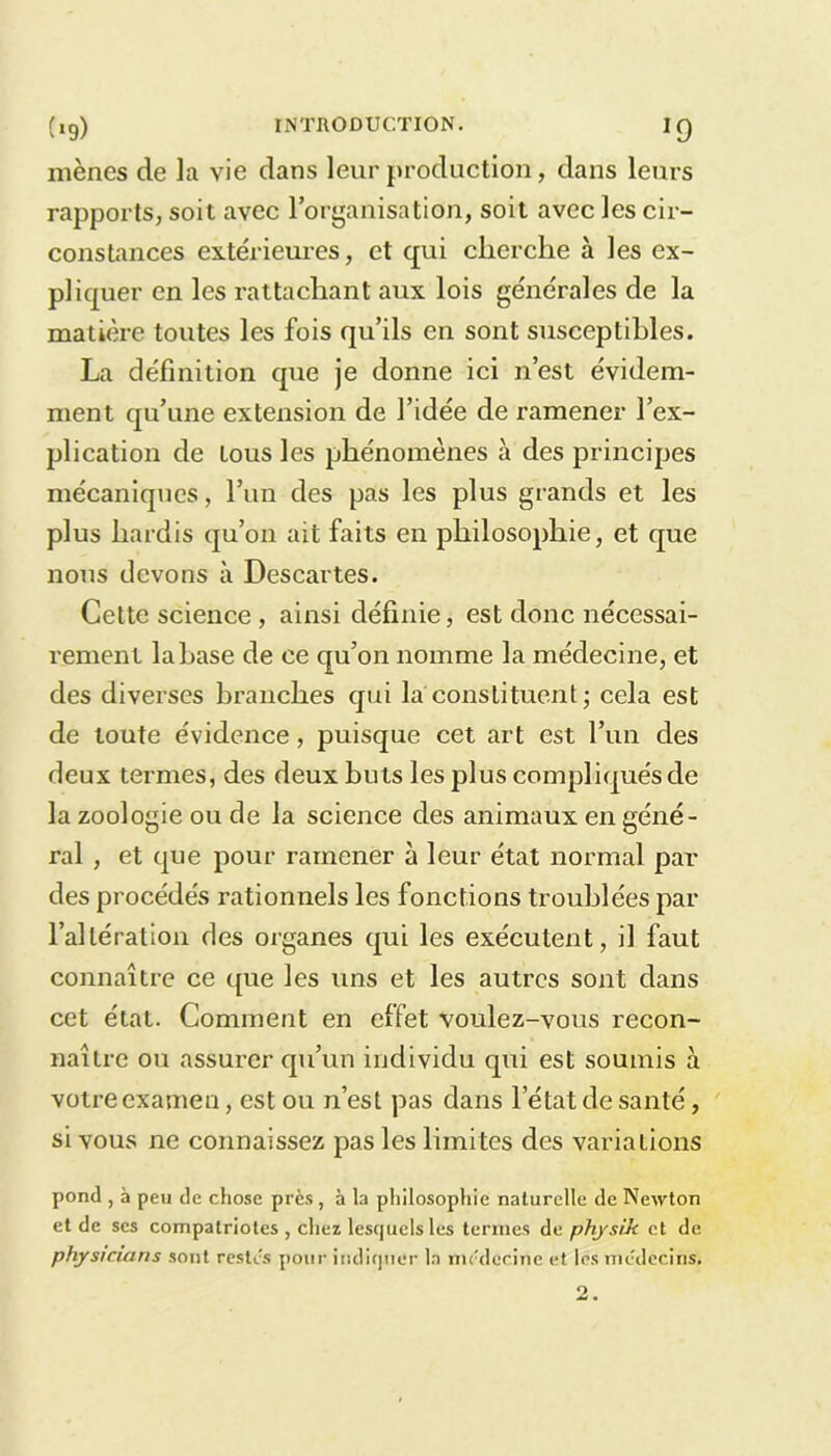 mènes de la vie dans leur production, dans leurs rapports, soit avec l’organisation, soit avec les cir- constances extérieures, et qui cherche à les ex- pliquer en les rattachant aux lois générales de la matière toutes les fois qu’ils en sont susceptibles. La définition que je donne ici n’est évidem- ment qu’une extension de l’idée de ramener l’ex- plication de tous les phénomènes à des principes mécaniques, l’un des pas les plus grands et les plus hardis qu’on ait faits en philosophie, et que nous devons à Descartes. Cette science , ainsi définie, est donc nécessai- rement lahase de ce qu’on nomme la médecine, et des diverses branches qui la constituent ; cela est de toute évidence, puisque cet art est l’un des deux termes, des deux buts les plus compliqués de la zoologie ou de la science des animaux en géné- ral , et que pour ramener à leur état normal par des procédés rationnels les fonctions troublées par l’altération des organes qui les exécutent, il faut connaître ce que les uns et les autres sont dans cet état. Comment en effet voulez-vous recon- naître ou assurer qu’un individu qui est soumis à votre examen, est ou n’est pas dans l’état de santé, si vous ne connaissez pas les limites des variations pond , à peu de chose près, à la philosophie naturelle de Newton et de scs compatriotes , chez lesquels les termes de physik et de physicians sont restes pour indiquer la médecine et les médecins.