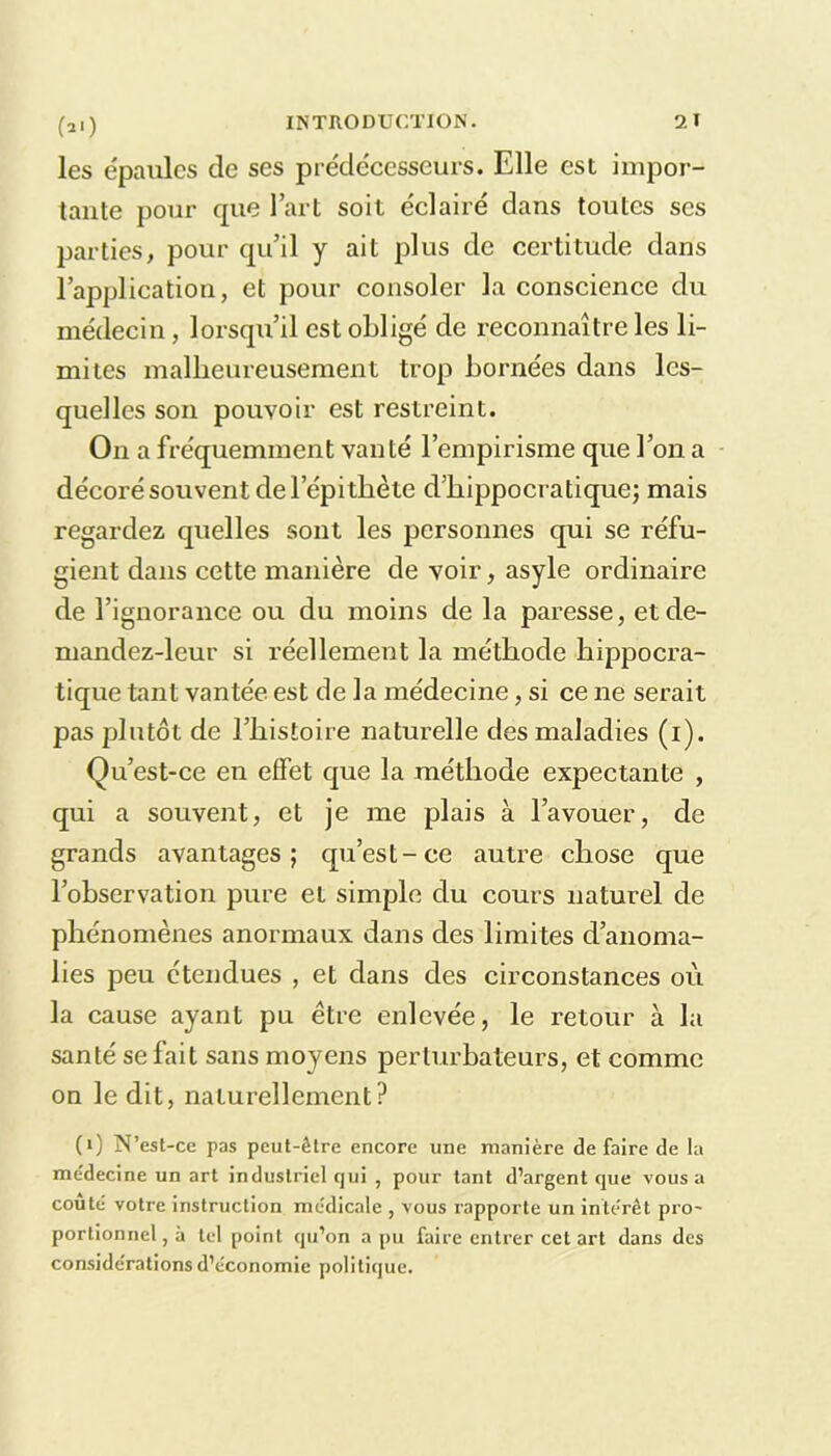 (»0 les épaules de ses prédécesseurs. Elle est impor- tante pour que l’art soit éclairé dans toutes ses parties, pour qu’il y ait plus de certitude dans l’application, et pour consoler la conscience du médecin, lorsqu’il est obligé de reconnaître les li- mites malheureusement trop bornées dans les- quelles son pouvoir est restreint. On a fréquemment vanté l’empirisme que l’on a décoré souvent de lepitliète d’hippocratique; mais regardez quelles sont les personnes qui se réfu- gient dans cette manière de voir, asyle ordinaire de l’ignorance ou du moins de la paresse, etde- mandez-leur si réellement la méthode hippocra- tique tant vantée est de la médecine, si ce ne serait pas plutôt de l’histoire naturelle des maladies (i). Qu’est-ce en effet que la méthode expectante , qui a souvent, et je me plais à l’avouer, de grands avantages; qu’est-ce autre chose que l’observation pure et simple du cours naturel de phénomènes anormaux dans des limites d’anoma- lies peu étendues , et dans des circonstances où la cause ayant pu être enlevée, le retour à la santé se fait sans moyens perturbateurs, et comme on le dit, naturellement? (i) N’est -ce pas peut-être encore une manière de faire de la médecine un art industriel qui , pour tant d’argent que vous a coûté votre instruction médicale , vous rapporte un intérêt pro- portionnel, à tel point qu’on a pu faire entrer cet art dans des considérations d’économie politique.