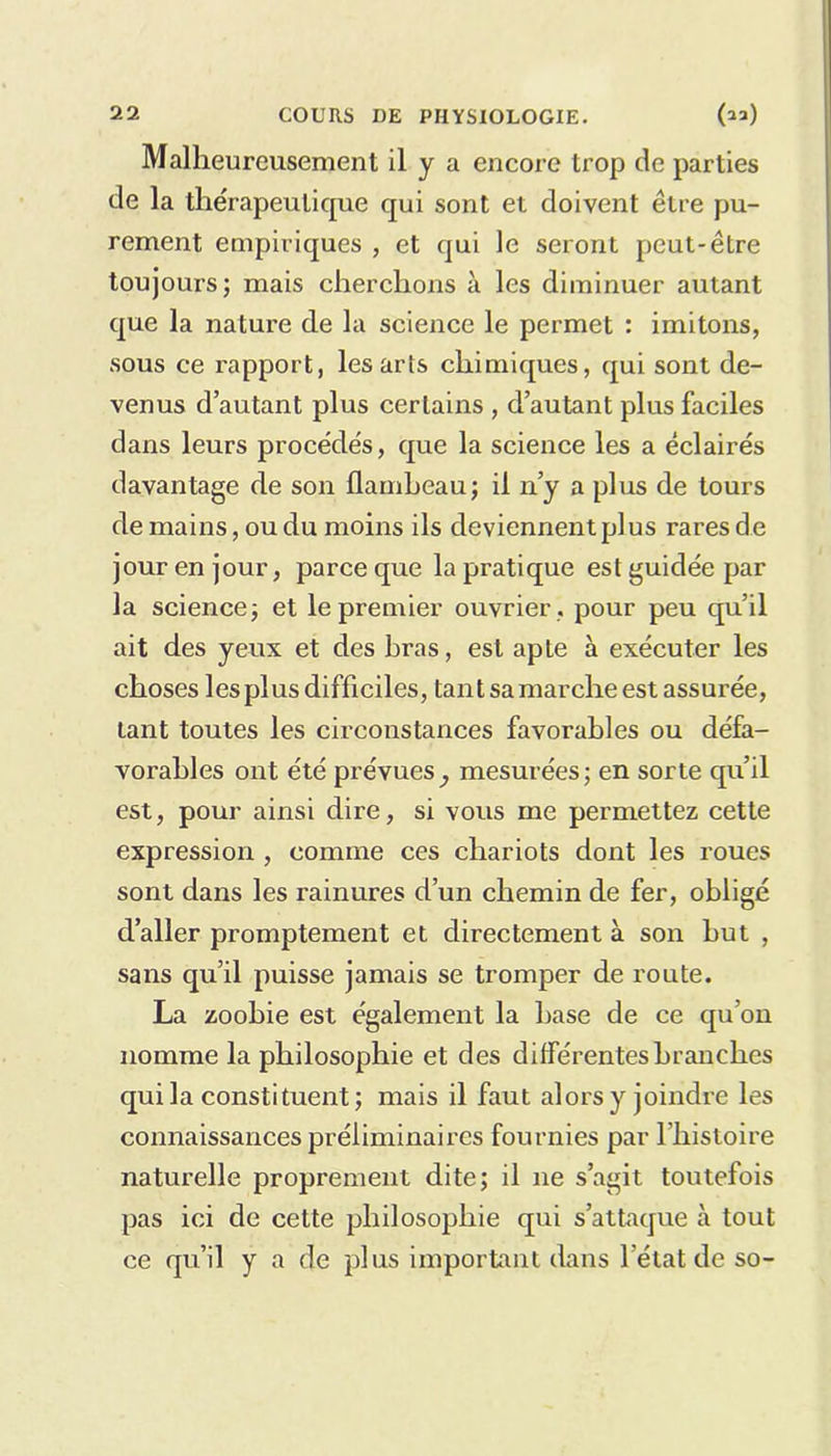 Malheureusement il y a encore trop de parties de la thérapeutique qui sont et doivent être pu- rement empiriques , et qui le seront peut-être toujours; mais cherchons à les diminuer autant que la nature de la science le permet : imitons, sous ce rapport, les arts chimiques, qui sont de- venus d’autant plus certains , d’autant plus faciles dans leurs procédés, que la science les a éclairés davantage de son flambeau; il n’y a plus de tours de mains, ou du moins ils deviennent plus rares de jour en jour, parce que la pratique est guidée par la science; et le premier ouvrier , pour peu qu’il ait des yeux et des bras, est apte à exécuter les choses les plus difficiles, tant sa marche est assurée, tant toutes les circonstances favorables ou défa- vorables ont été prévues^ mesurées; en sorte qu’il est, pour ainsi dire, si vous me permettez cette expression , comme ces chariots dont les roues sont dans les rainures d’un chemin de fer, obligé d’aller promptement et directement à son but , sans qu’il puisse jamais se tromper de route. La zoobie est également la hase de ce qu’on nomme la philosophie et des différentes branches qui la constituent; mais il faut alors y joindre les connaissances préliminaires fournies par l’histoire naturelle proprement dite; il 11e s’agit toutefois pas ici de celte philosophie qui s’attaque à tout ce qu’il y a de plus important dans l'état de so-