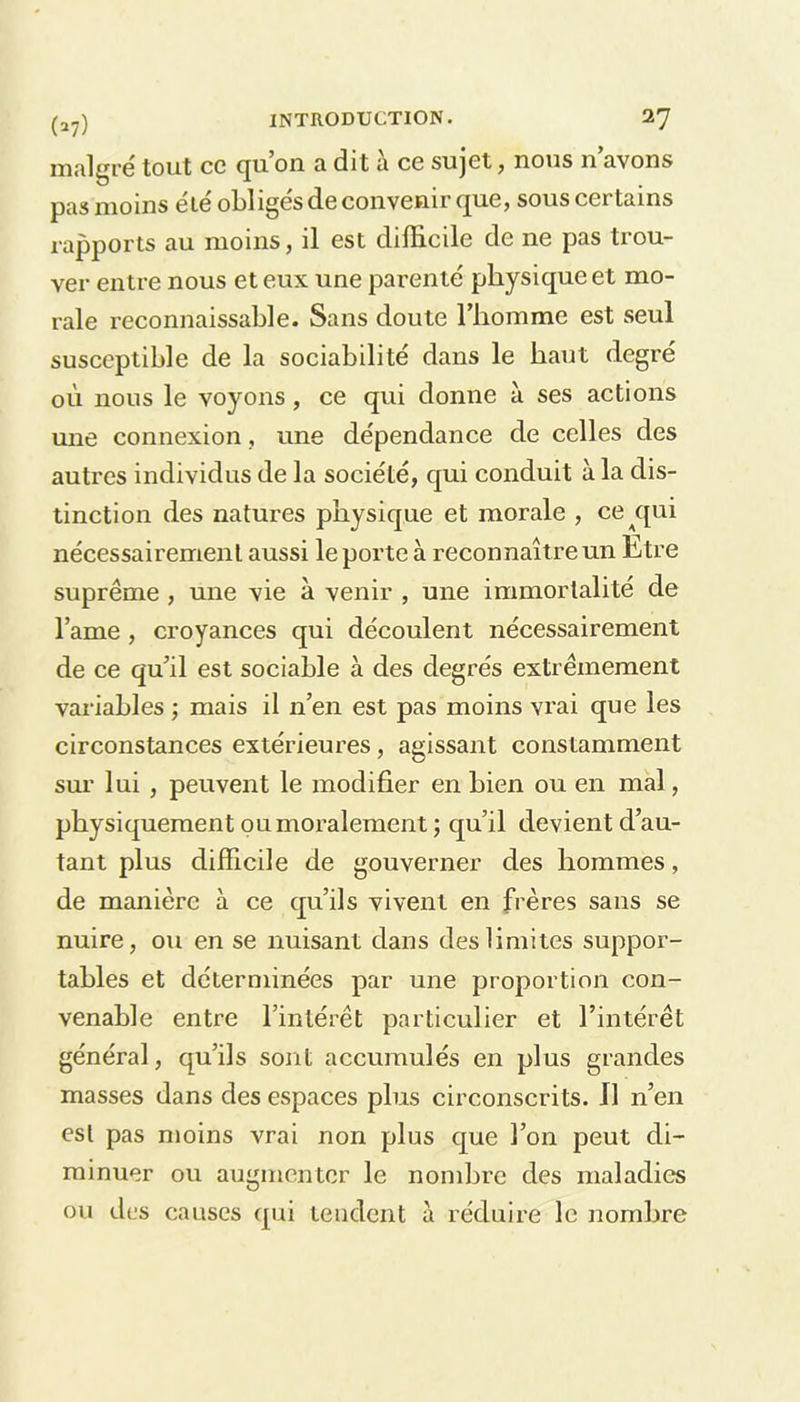 malgré tout cc qu 011 £i dit îi cc sujet, nous n avons pas moins été obligés de convenir que, sous certains rapports au moins, il est difficile de ne pas trou- ver entre nous et eux une parenté physique et mo- rale reconnaissable. Sans doute l’homme est seul susceptible de la sociabilité dans le haut degré où nous le voyons , ce qui donne à ses actions une connexion, une dépendance de celles des autres individus de la société, qui conduit à la dis- tinction des natures physique et morale , ce qui nécessairement aussi le porte à reconnaître un Etre suprême , une vie à venir , une immortalité de lame , croyances qui découlent nécessairement de ce qu’il est sociable à des degrés extrêmement variables ; mais il n’en est pas moins vrai que les circonstances extérieures, agissant constamment sur lui , peuvent le modifier en bien ou en mal, physiquement ou moralement ; qu’il devient d’au- tant plus difficile de gouverner des hommes, de manière à ce qu’ils vivent en frères sans se nuire, ou en se nuisant dans des limites suppor- tables et déterminées par une proportion con- venable entre l’intérêt particulier et l’intérêt général, qu’ils sont accumulés en plus grandes masses dans des espaces plus circonscrits. Il n’en est pas moins vrai non plus que l’on peut di- minuer ou augmenter le nombre des maladies ou des causes qui tendent à réduire le nombre