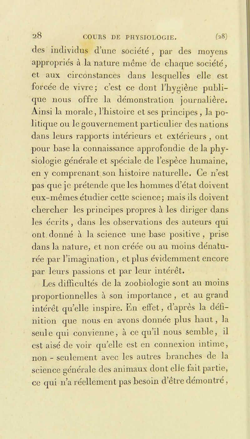 des individus d’une société , par des moyens appropriés à la nature meme de chaque société, et aux circonstances dans lesquelles elle est forcée de vivre; c’est ce dont l’hygiène publi- que nous offre la démonstration journalière. Ainsi la morale, l’histoire et ses principes , la po- litique ou le gouvernement particulier des nations dans leurs rapports intérieurs et extérieurs , ont pour hase la connaissance approfondie de la phy- siologie générale et spéciale de l’espèce humaine, en y comprenant son histoire naturelle. Ce n’est pas que je prétende que les hommes d’état doivent eux-mèmes étudier cette science; mais ils doivent chercher les principes propres à les diriger dans les écrits , dans les observations des auteurs qui ont donné à la science une hase positive , prise dans la nature, et non créée ou au moins dénatu- rée par l’imagination, et plus évidemment encore par leurs passions et par leur intérêt. Les difficultés de la zoohiologie sont au moins proportionnelles à son importance , et au grand intérêt qu’elle inspire. En effet, d’après la défi- nition que nous en avons donnée plus haut, la seule qui convienne, à ce qu’il nous semble, il est aisé de voir qu’elle est en connexion intime, non - seulement avec les autres branches de la science générale des animaux dont elfe fait partie, ce (pii 11’a réellement pas besoin d’être démontré,