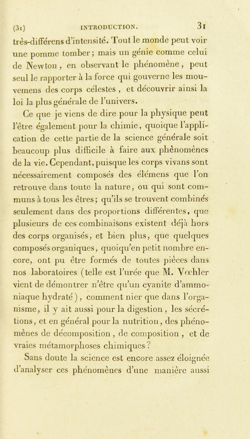 très-différens d’intensité. Tout le monde peut voir une pomme tomber; mais un génie comme celui de Newton , en observant le phénomène, peut seul le rapporter à la force qui gouverne les mou- veinens des corps célestes , et découvrir ainsi la loi la plus générale de l’univers. Ce que je viens de dire pour la physique peut l’être également pour la chimie, quoique l’appli- cation de cette partie de la science générale soit beaucoup plus difficile à faire aux phénomènes de la vie. Cependant, puisque les corps vivans sont nécessairement composés des élemens que l’on retrouve dans toute la nature, ou qui sont com- muns à tous les êtres; qu’ils se trouvent combinés seulement dans des proportions différentes, que plusieurs de ces combinaisons existent déjà hors des corps organisés, et bien plus, que quelques composés organiques, quoiqu’on petit nombre en- core, ont pu être formés de toutes pièces dans nos laboratoires (telle est l’urée que M. Voehler vient de démontrer n’étre qu’un cyanite d’ammo- niaque hydraté ), comment nier que dans l’orga- nisme, il y ait aussi pour la digestion , les sécré- tions, et en général pour la nutrition, des phéno- mènes de décomposition , de composition , et de vraies métamorphoses chimiques? Sans doute la science est encore assez éloignée d’analyser ces phénomènes d’une manière aussi