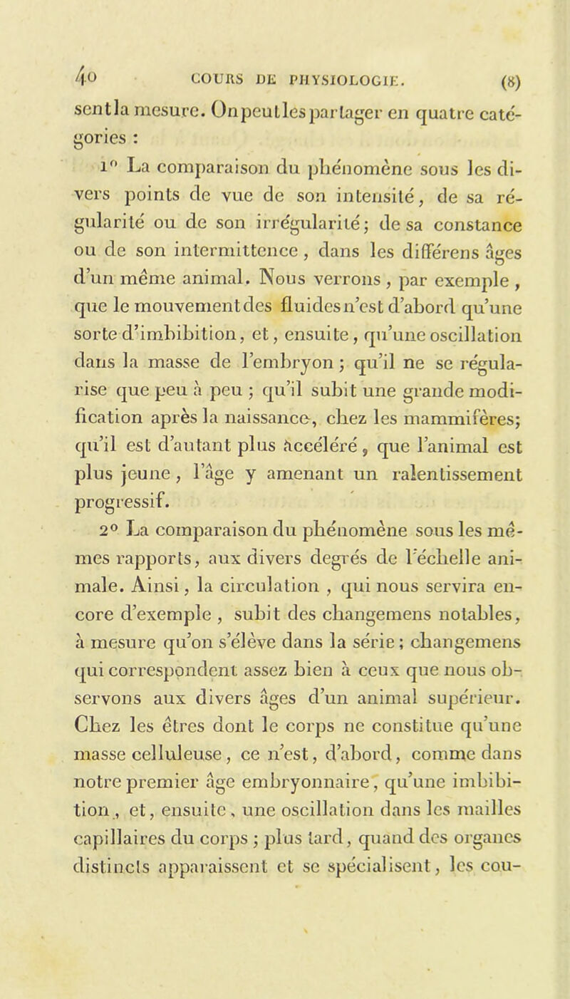 scntla mesure. On peut les partager en quatre cate- gories : i° La comparaison du phénomène sous les di- vers points de vue de son intensité, de sa ré- gularité ou de son irrégularité ; de sa constance ou de son intermittence, dans les différens âges d’un meme animal. Nous verrons , par exemple , que le mouvement des fluides n’est d’abord qu’une sorte d’imbibition, et, ensuite, qu’une oscillation dans la masse de l’embryon ; qu’il ne se régula- rise que peu à peu ; qu’il subit une grande modi- fication après la naissance, chez les mammifères; qu’il est d’autant plus Accéléré, que l’animal est plus jeune, l’age y amenant un ralentissement progressif. 2° La comparaison du phénomène sous les me- mes rapports, aux divers degrés de l'échelle ani- male. Ainsi, la circulation , qui nous servira en- core d’exemple , subit des changemens notables, à mesure qu’on s’élève dans la série ; changemens qui correspondent assez bien à ceux que nous ob- servons aux divers âges d’un animal supérieur. Chez les êtres dont le corps ne constitue qu’une masse celluleuse, ce n’est, d’abord, comme dans notre premier âge embryonnaire, qu’une imbibi- tion , et, ensuite , une oscillation dans les mailles capillaires du corps ; plus tard, quand des organes distincts apparaissent et se spécialisent, les cou-