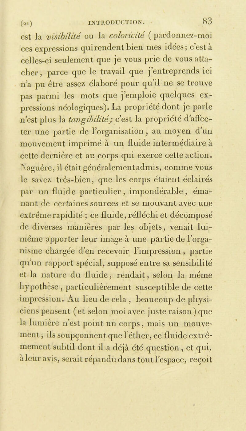 est la visibilité ou la coloricilé ( pardonnez-moi ces expressions qui rendent bien mes idées; c’est à celles-ci seulement que je vous prie de vous atta- cher, parce que le travail que j’entreprends ici n’a pu être assez e'iaboré pour qu’il 11e se trouve pas parmi les mots que j’emploie quelques ex- pressions nêologiques). La propriété dont je parle n’est plus la tangibilitéj c’est la propriété d’affec- ter une partie de l’organisation} au moyen d’un mouvemeut imprimé à un fluide intermédiaire à celte dernière et au corps qui exerce cette action. Naguère, il était généralement admis, comme vous le savez très-bien, que les corps étaient éclairés par un fluide particulier, impondérable, éma- nant de certaines sources et se mouvant avec une extrême rapidité ; ce fluide, réfléchi et décomposé de diverses manières par les objets, venait lui- même apporter leur image à une partie de l’orga- nisme chargée d’en recevoir l’impression, partie qu’un rapport spécial, supposé entre sa sensibilité et la nature du fluide, rendait, selon la même hypothèse, particulièrement susceptible de cette impression. Au lieu de cela , beaucoup de physi- ciens pensent (et selon moi avec juste raison) que la lumière n’est point un corps, mais un mouve- ment j ils soupçonnent que l’éther, ce fluide extrê- mement subtil dont il a déjà été question, et qui, à leur avis, serait répandu dans toutl’espace, reçoit
