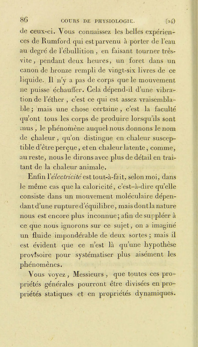 de ceux-ci. Vous connaissez les belles expérien- ces de Rumford qui est parvenu à porter de l’eau au degré de l’ébullition, en faisant tourner très- vite, pendant deux heures, un foret dans un canon cle bronze rempli de vingt-six livres de ce 1 iquide. Il n’y a pas de corps que le mouvement ne puisse échauffer. Cela dépend-il d’une vibra- tion de l’éther , c’est ce qui est assez vraisembla- ble ; mais une chose certaine, c’est la faculté qu’ont tous les corps de produire lorsqu’ils sont mus , le phénomène auquel nous donnons le nom de chaleur, qu’on distingue en chaleur suscep- tible d’être perçue, et en chaleur latente, comme, au reste, nous le dirons avec plus de détail en trai- tant de la chaleur animale. Enfin Xélectricité est lout-à-fait, selon moi, dans le même cas que la caloricité, c’est-à-dire qu’elle consiste dans un mouvement moléculaire dépen- dant d’une rupture d’équilibre, mais dont la nature nous est encore plus inconnue; afin de suppléer à ce que nous ignorons sur ce sujet, on a imaginé un fluide impondérable de deux sortes ; mais il est évident que ce n’est là qu’une hypothèse provisoire pour systématiser plus aisément les phénomènes. Vous voyez, Messieurs, que toutes ces pro- priétés générales pourront être divisées en pro- priétés statiques et en propriétés dynamiques.