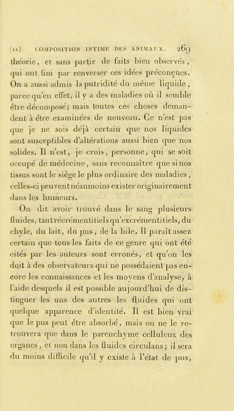 théorie, et sans partir de laits bien observés, cpii ont fini par renverser ces idées préconçues. On a aussi admis la putridité du même liquide , parce qu’en effet, il y a des maladies où il semble être décomposé; mais toutes ces choses deman- dent à être examinées de nouveau. Ce n est pas que je ne sois déjà certain que nos liquides sont susceptibles d’altérations aussi bien que nos solides. Il n’est, je crois, personne, qui se soit occupé de médecine, sans reconnaître que si nos tissus sont le siège le plus ordinaire des maladies, celles-ci peuvent néanmoins exister originairement dans les humeurs. On dit avoir trouvé dans le sang plusieurs fluides, tantrécrémentilielsqu’excrémentitiels, du chyle, du lait, du pus , de la bile. Il paraît assez certain que tous les faits de ce genre qui ont été cités par les auteurs sont erronés, et qu’on les doit à des observateurs qui ne possédaient pas en- core les connaissances et les moyens d’analyse> à l’aide desquels il est possible aujourd’hui de dis- tinguer les uns des autres les fluides qui ont quelque apparence d’identité. Il est bien vrai que le pus peut être absorbé, mais on ne le re- trouvera que dans le parenchyme celluleux des organes, et non dans les fluides circulans ; il sera du moins difficile qu’il y existe à l’état de pus,