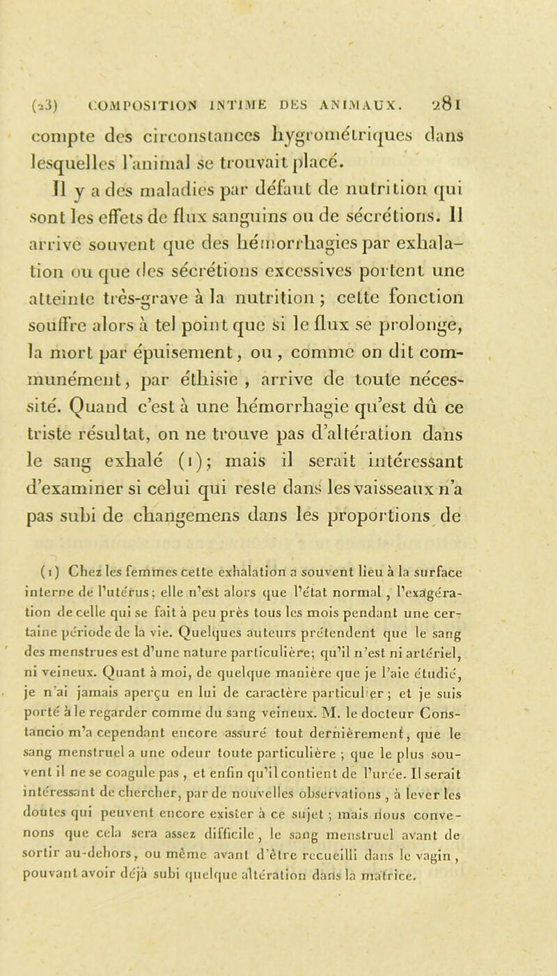 compte des circonstances hygrométriques dans lesquelles 1 animal se trouvait placé. Il y a des maladies par défaut de nutrition qui sont les effets de flux sanguins ou de sécrétions. 11 arrive souvent que des hémorrhagies par exhala- tion ou que des sécrétions excessives portent une atteinte très-grave à la nutrition; cette fonction souffre alors à tel point que si le flux se prolonge, la mort par épuisement, ou , comme on dit com- munément, par éthisie , arrive de toute néces- sité. Quand c’est à une hémorrhagie qu’est dû ce triste résultat, on ne trouve pas d’altération dans le sang exhalé (i); mais il serait intéressant d’examiner si celui qui reste dans les vaisseaux n’a pas subi de cliangemens dans les proportions de ( i ) Chez les femmes cette exhalation a souvent lieu à la surface interne de l’ute'rus; elle n’est alors que l’état normal , l’exagéra- tion de celle qui se fait à peu près tous les mois pendant une cer- taine période de la vie. Quelques auteurs prétendent que le sang des menstrues est d’une nature particulière; qu’il n’est ni artériel, ni veineux. Quant à moi, de quelque manière que je l’aie étudié, je n'ai jamais aperçu en lui de caractère particulier ; et je suis porté à le regarder comme du sang veineux. M. le docteur Cons- tancio m’a cependant encore assuré tout dernièrement, que le sang menstruel a une odeur toute particulière ; que le plus sou- vent il ne se coagule pas , et enfin qu’il contient de l’urée. Userait intéressant de chercher, par de nouvelles observations , à lever les doutes qui peuvent encore exister à ce sujet ; mais nous conve- nons que cela sera assez difficile, le sang menstruel avant de sortir au-dehors, ou même avant d’être recueilli dans le vagin , pouvant avoir déjà subi quelque altération dans la matrice.