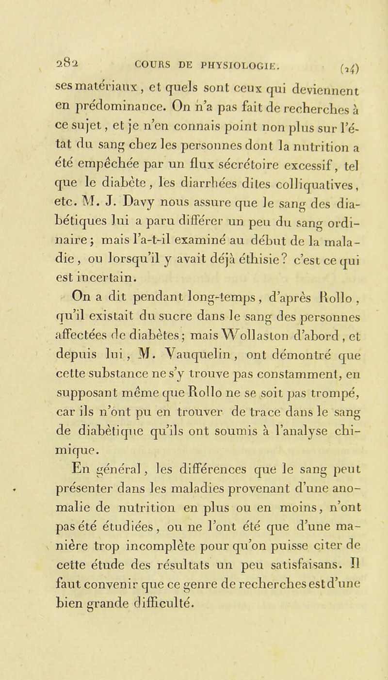 28 2 (U) ses matériaux, et quels sont ceux qui deviennent en prédominance. On n’a pas fait de recherches à ce sujet, et je n’en connais point non plus sur l’é- tat du sang chez les personnes dont la nutrition a été empêchée par un flux sécrétoire excessif, tel que le diabète, les diarrhées dites colliquatives, etc. M. J. Davy nous assure que le sang des dia- bétiques lui a paru différer un peu du sang ordi- naire ; mais l’a-t-il examiné au début de la mala- die , ou lorsqu’il y avait déjà éthisie? c’est ce qui est incertain. On a dit pendant long-temps , d’après Rollo , qu’il existait du sucre dans le sang des personnes affectées de diabètes; mais Wollaslon d’abord , et depuis lui, M. Vauquelin, ont démontré que cette substance ne s’y trouve pas constamment, en supposant même que Rollo ne se soit pas trompé, car ils n’ont pu en trouver de trace dans le sang de diabétique qu’ils ont soumis à l’analyse chi- mique. En général, les différences que le sang peut présenter dans les maladies provenant d’une ano- malie de nutrition en plus ou en moins, n’ont pas été étudiées, ou ne l’ont été que d’une ma- nière trop incomplète pour qu’on puisse citer de cette étude des résultats un peu satisfaisans. 11 faut convenir que ce genre de recherches est d’une bien grande difficulté.