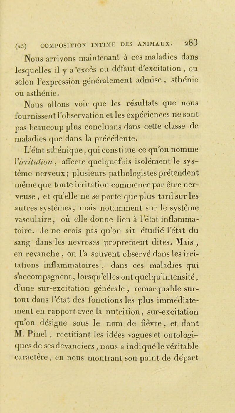 Nous arrivons maintenant a ces maladies dans lesquelles il y a'exccs ou defaut d excitation , ou selon l’expression généralement admise , sthenie ou asthénie. Nous allons voir que les résultats que nous fournissent l’observation et les expériences ne sont pas beaucoup plus concluans dans cette classe de maladies que dans la précédente. L’état sthénique, qui constitue ce qu’on nomme Yirriiaiion , affecte quelquefois isolément le sys- tème nerveux; plusieurs pathologistes prétendent meme que toute irritation commence par être ner- veuse , et qu’elle ne se porte que plus tard sur les autres systèmes, mais notamment sur le système vasculaire^ où elle donne lieu à l’état inflamma- toire. Je ne crois pas qu’on ait étudié l’état du sang dans les névrosés proprement dites. Mais , en revanche, on l’a souvent observé dans les irri- tations inflammatoires , dans ces maladies qui s’accompagnent, lorsqu’elles ont quelqu’intensité, d’une sur-excitation générale , remarquable sur- tout dans l’état des fonctions les plus immédiate- ment en rapport avec la nutrition, sur-excitation qu’on désigne sous le nom de fièvre , et dont M. Pinel , rectifiant les idées vagues et ontologi- ques de ses devanciers, nous a indiqué le véritable caractère, en nous montrant son point de départ