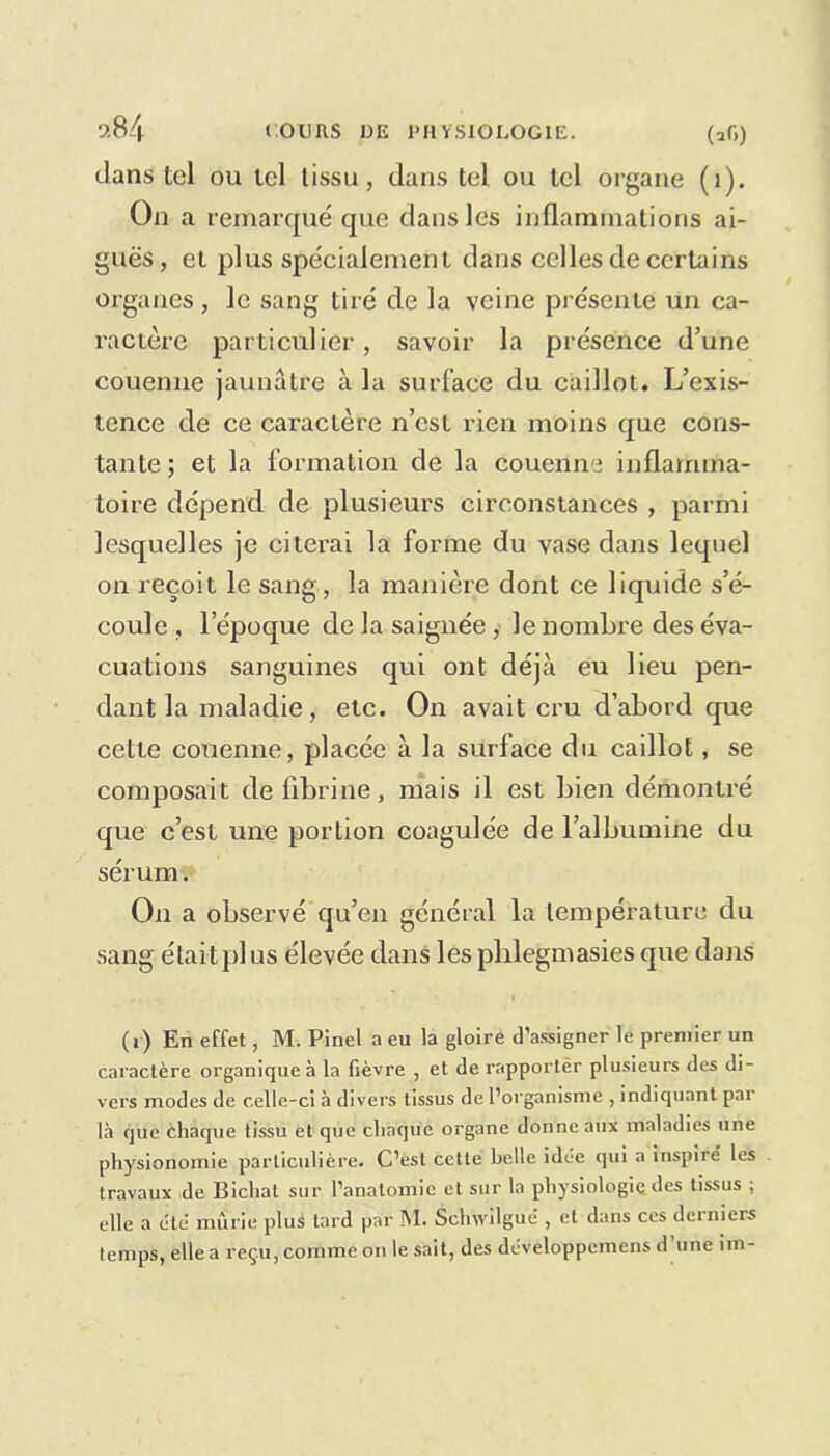 dans tel ou tel tissu, dans tel ou tel organe (1). On a remarqué que dans les inflammations ai- guës, et plus spécialement dans celles de certains organes, le sang tiré de la veine présente un ca- ractère particulier, savoir la présence d’une couenne jaunâtre à la surface du caillot. L’exis- tence de ce caractère n’est rien moins que cons- tante; et la formation de la couenne inflamma- toire dépend de plusieurs circonstances , parmi lesquelles je citerai la forme du vase dans lequel on reçoit le sang, la manière dont ce liquide s’é- coule , lepoque de la saignée, le nombre des éva- cuations sanguines qui ont déjà eu lieu pen- dant la maladie, etc. On avait cru d’abord que cette couenne, placée à la surface du caillot, se composait de fibrine, mais il est bien démontré que c’est une portion coagulée de l’albumine du sérum. On a observé qu’en général la température du sang étaitplus élevée dans les phlegmasies que dans .. - • i (i) En effet, M. Pinel a eu la gloire d’assigner le premier un caractère organique à la fièvre , et de rapporter plusieurs des di- vers modes de celle-ci à divers tissus de l’organisme , indiquant par là que chaque tissu et que chaque organe donne aux maladies une physionomie particulière. C’est cette belle idée qui a inspiré les travaux de lîichat sur l’anatomie et sur la physiologie des tissus ; elle a été mûrie plus tard par M. Schwilgué , et dans ces derniers temps, elle a reçu, comme on le sait, des dcveloppemens d une im-