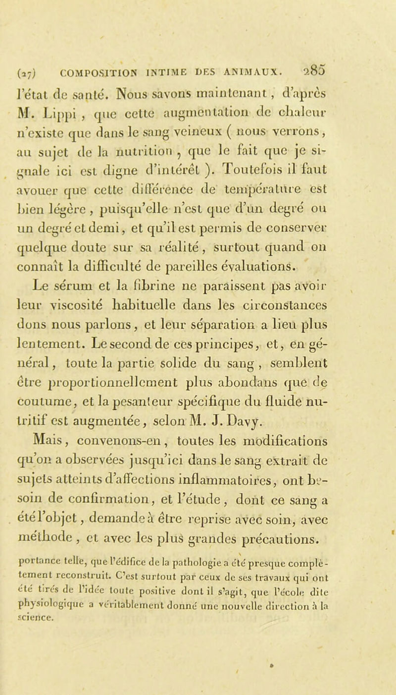 ?.85 l’état de sauté. Nous savons maintenant, d’après M. Lippi , (pie cette augmentation de chaleur n’existe (juc dans le sang veineux ( nous verrons, au sujet de la nutrition , que le fait que je si- gnale ici est digne d’intérêt ). Toutefois il faut avouer que cette différence de température est bien légère , puisqu’elle n’est que d’un degré ou un degré et demi, et qu’il est permis de conserver quelque doute sur sa réalité, surtout quand on connaît la difficulté de pareilles évaluations. Le sérum et la fibrine ne paraissent pas avoir leur viscosité habituelle dans les circonstances dons nous parlons, et leur séparation a lieu plus lentement. Le second de ces principes, et, en gé- néral , toute la partie solide du sang , semblent être proportionnellement plus abondans que de coutume, et la pesanteur spécifique du fluide nu- tritif est augmentée, selon M. J. Davy. Mais, convenons-en , toutes les modifications qu’on a observées jusqu’ici dans le sang extrait de sujets atteints d’affections inflammatoires, ont be- soin de confirmation, et l’étude, dont ce sang a été l’objet, demande à être reprise avec soin, avec méthode , et avec les plus grandes précautions. portance telle, que l’édifice de la pathologie a été presque complè- tement reconstruit. C’est surtout par ceux de ses travaux qui ont etc tires de 1 idée toute positive dont il s’agit, que l’école dite physiologique a véritablement donné une nouvelle direction à la science.