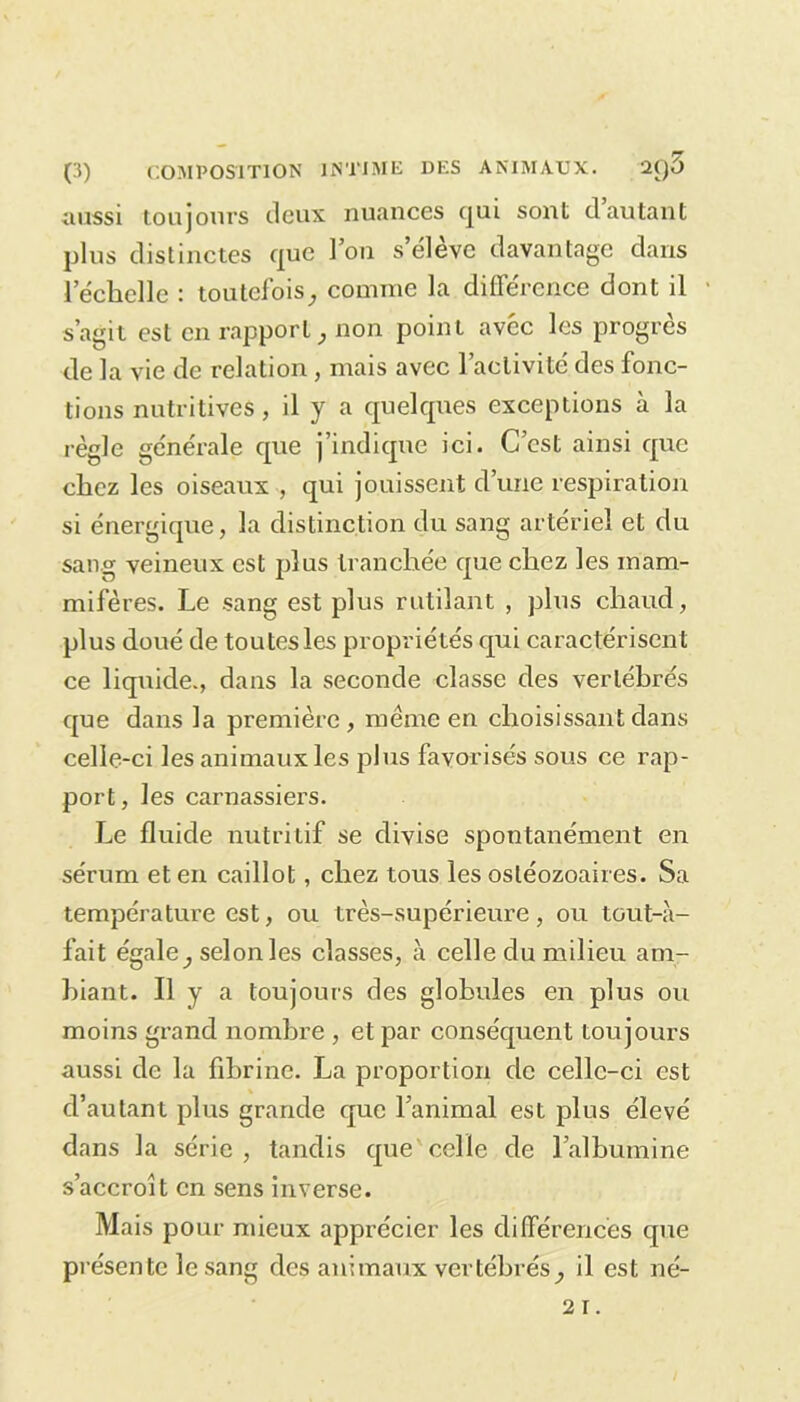 aussi toujours deux nuances qui sont d’autant plus distinctes que l’on s’élève davantage dans l’échelle : toutefoiscomme la différence dont il s’agit est en rapport, non point avec les progrès de la vie de relation, mais avec l’activité des fonc- tions nutritives, il y a quelques exceptions à la règle générale que j’indique ici. C’est ainsi que chez les oiseaux , qui jouissent d’une respiration si énergique, la distinction du sang artériel et du sang veineux est plus tranchée que chez les mam- mifères. Le sang est plus rutilant , plus chaud, plus doué de toutes les propriétés qui caractérisent ce liquide., dans la seconde classe des vertébrés que dans la première, même en choisissant dans celle-ci les animaux les plus favorisés sous ce rap- port, les carnassiers. Le fluide nutritif se divise spontanément en sérum et en caillot, chez tous les osléozoaires. Sa température est, ou très-supérieure, ou tout-à- fait égale selon les classes, à celle du milieu am- biant. Il y a toujours des globules en plus ou moins grand nombre , et par conséquent toujours aussi de la fibrine. La proportion de celle-ci est d’autant plus grande que l’animal est plus élevé dans la série, tandis que celle de l’albumine s’accroît en sens inverse. Mais pour mieux apprécier les différences que présente le sang des animaux vertébrés^ il est né-