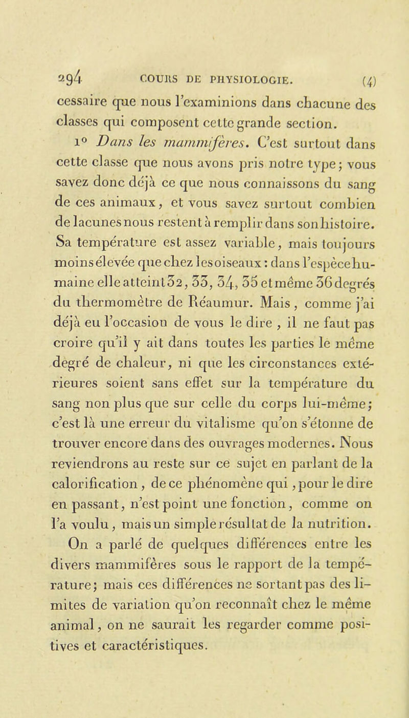 cessaire que nous l’examinions dans chacune des classes qui composent cette grande section. i° Bans les mammifères. C’est surtout dans cette classe que nous avons pris notre type; vous savez donc déjà ce que nous connaissons du sang de ces animaux, et vous savez surtout combien de lacunesnous restent à remplir dans sonhistoire. Sa température est assez variable, mais toujours moins élevée que chez les oiseaux : dans l’espècehu- maine elleatteinl32,35, 34, 55 et même 36degrés du thermomètre de Réaumur. Mais , comme j’ai déjà eu l’occasion de vous le dire , il ne faut pas croire qu’il y ait dans toutes les parties le même degré de chaleur, ni que les circonstances exté- rieures soient sans effet sur la température du sang non plus que sur celle du corps lui-même; c’est là une erreur du vitalisme qu’on s’étonne de trouver encore dans des ouvrages modernes. Nous reviendrons au reste sur ce sujet en parlant de la calorification , de ce phénomène qui, pour le dire en passant, n’est point une fonction, comme on l’a voulu, mais un simple résultat de la nutrition. On a parlé de quelques différences entre les divers mammifères sous le rapport de la tempé- rature; mais ces différences ne sortant pas des li- mites de variation qu’on reconnaît chez le même animal, on ne saurait les regarder comme posi- tives et caractéristiques.