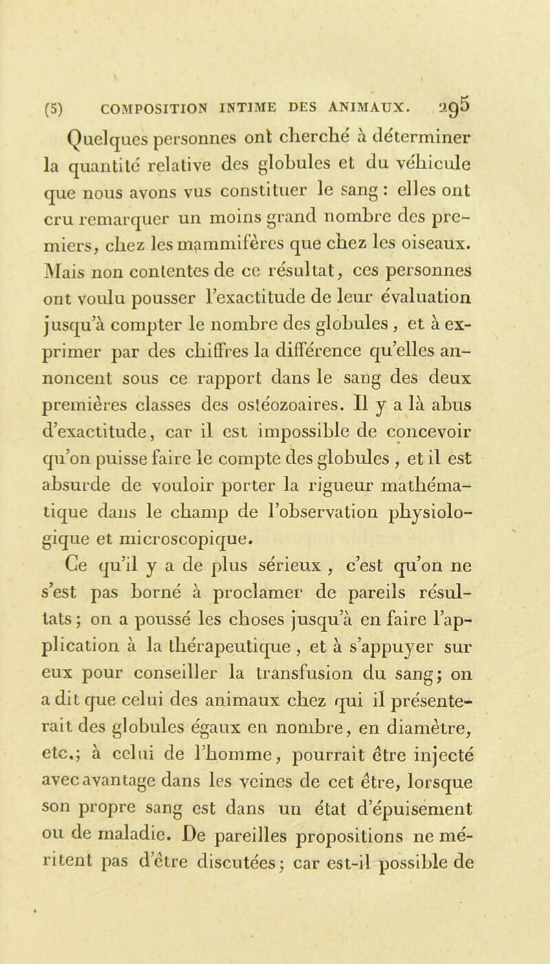 Quelques personnes ont cherche' à de'terminer la quantité relative des globules et du véhicule que nous avons vus constituer le sang : elles ont cru remarquer un moins grand nombre des pre- miers, chez les mammifères que chez les oiseaux. Mais non contentes de ce résultat, ces personnes ont voulu pousser l’exactitude de leur évaluation jusqu’à compter le nombre des globules , et à ex- primer par des chiffres la différence qu’elles an- noncent sous ce rapport dans le sang des deux premières classes des ostéozoaires. Il y a là abus d’exactitude, car il est impossible de concevoir qu’on puisse faire le compte des globules , et il est absurde de vouloir porter la rigueur mathéma- tique dans le champ de l’observation physiolo- gique et microscopique. Ce qu’il y a de plus sérieux , c’est qu’on ne s’est pas borné à proclamer de pareils résul- tats ; on a poussé les choses jusqu’à en faire l’ap- plication à la thérapeutique , et à s’appuyer sur eux pour conseiller la transfusion du sang; on a dit que celui des animaux chez qui il présente- rait des globules égaux en nombre, en diamètre, etc.; à celui de l'homme, pourrait être injecté avec avantage dans les veines de cet être, lorsque son propre sang est dans un état d’épuisement ou de maladie. De pareilles propositions ne mé- ritent pas d’être discutées; car est-il possible de