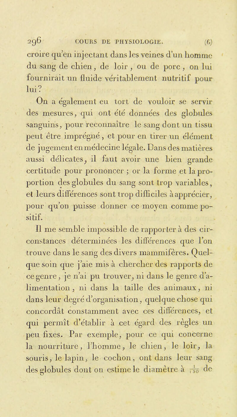 croire qu’eu injectant dans les veines d’un homme du sang de chien, de loir , ou de porc , on lui fournirait un fluide véritablement nutritif pour lui? On a également eu tort de vouloir se servir des mesures, qui ont été données des globules sanguins, pour reconnaître le sang dont un tissu peut être imprégné , et pour en tirer un élément de jugement en médecine légale. Dans des matières aussi délicates; il faut avoir une bien grande certitude pour prononcer ; or la forme et la pro- portion des globules du sang sont trop variables, et leurs différences sont trop difficiles à apprécier, pour qu’on puisse donner ce moyen comme po- sitif. Il me semble impossible de rapporter à des cir- constances déterminées les différences que l’on trouve dans le sang des divers mammifères. Quel- que soin que j’aie mis à chercher des rapports de ce genre, je n’ai pu trouver,, ni dans le genre d’a- limentation , ni dans la taille des animaux, ni dans leur degré d’organisation, quelque chose qui concordat constamment avec ces différences, et qui permît d’établir à cet égard des règles un peu fixes. Par exemple, pour ce qui concerne la nourriture, l’homme, le chien, le loir, la souris, le lapin, le cochon, ont dans leur sang des globules dont on estime le diamètre à rk de O